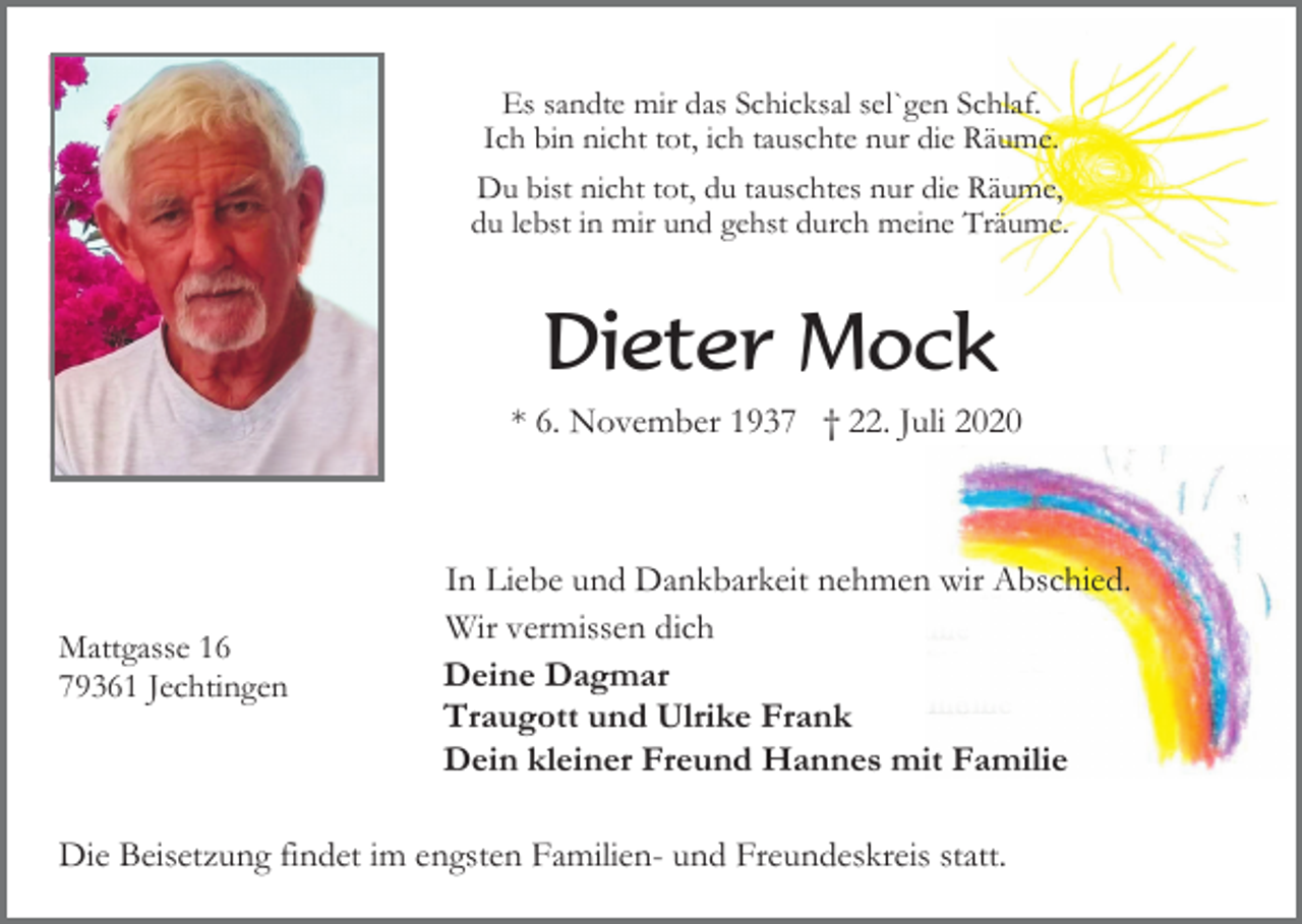 <p>Es sandte mir das Schicksal sel`gen Schlaf.<br />Ich bin nicht tot, ich tauschte nur die Räume.<br />Du bist nicht tot, du tauschtes nur die Räume,<br />du lebst in mir und gehst durch meine Träume.</p><p>Dieter Mock<br />* 6. November 1937 † 22. Juli 2020</p><p>Mattgasse 16<br />79361 Jechtingen</p><p>In Liebe und Dankbarkeit nehmen wir Abschied.<br />Wir vermissen dich<br />Deine Dagmar<br />Traugott und Ulrike Frank<br />Dein kleiner Freund Hannes mit Familie</p><p>Die Beisetzung findet im engsten Familien- und Freundeskreis statt.</p>