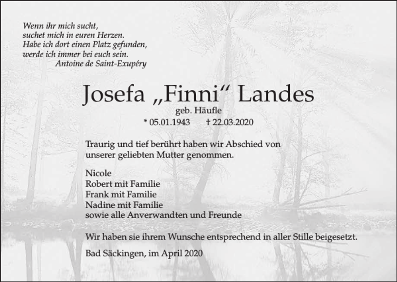 <p>Wenn ihr mich sucht,<br />suchet mich in euren Herzen.<br />Habe ich dort einen Platz gefunden,<br />werde ich immer bei euch sein.<br />Antoine de Saint-Exupéry</p><p>Josefa „Finni“ Landes<br />geb. Häufle<br />* 05.01.1943<br />† 22.03.2020</p><p>Traurig und tief berührt haben wir Abschied von<br />unserer geliebten Mutter genommen.<br />Nicole<br />Robert mit Familie<br />Frank mit Familie<br />Nadine mit Familie<br />sowie alle Anverwandten und Freunde<br />Wir haben sie ihrem Wunsche entsprechend in aller Stille beigesetzt.<br />Bad Säckingen, im April 2020</p>