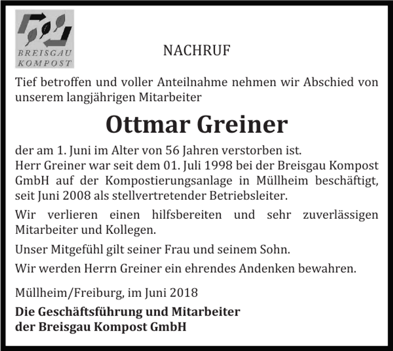 <p>NACHRUF<br />Tief betroffen und voller Anteilnahme nehmen wir Abschied von<br />unserem langjährigen Mitarbeiter</p><p>Ottmar Greiner<br />der am 1. Juni im Alter von 56 Jahren verstorben ist.<br />Herr Greiner war seit dem 01. Juli 1998 bei der Breisgau Kompost<br />GmbH auf der Kompostierungsanlage in Müllheim beschäftigt,<br />seit Juni 2008 als stellvertretender Betriebsleiter.<br />Wir verlieren einen hilfsbereiten und sehr zuverlässigen<br />Mitarbeiter und Kollegen.<br />Unser Mitgefühl gilt seiner Frau und seinem Sohn.<br />Wir werden Herrn Greiner ein ehrendes Andenken bewahren.<br />Müllheim/Freiburg, im Juni 2018<br />Die Geschäftsführung und Mitarbeiter<br />der Breisgau Kompost GmbH</p>