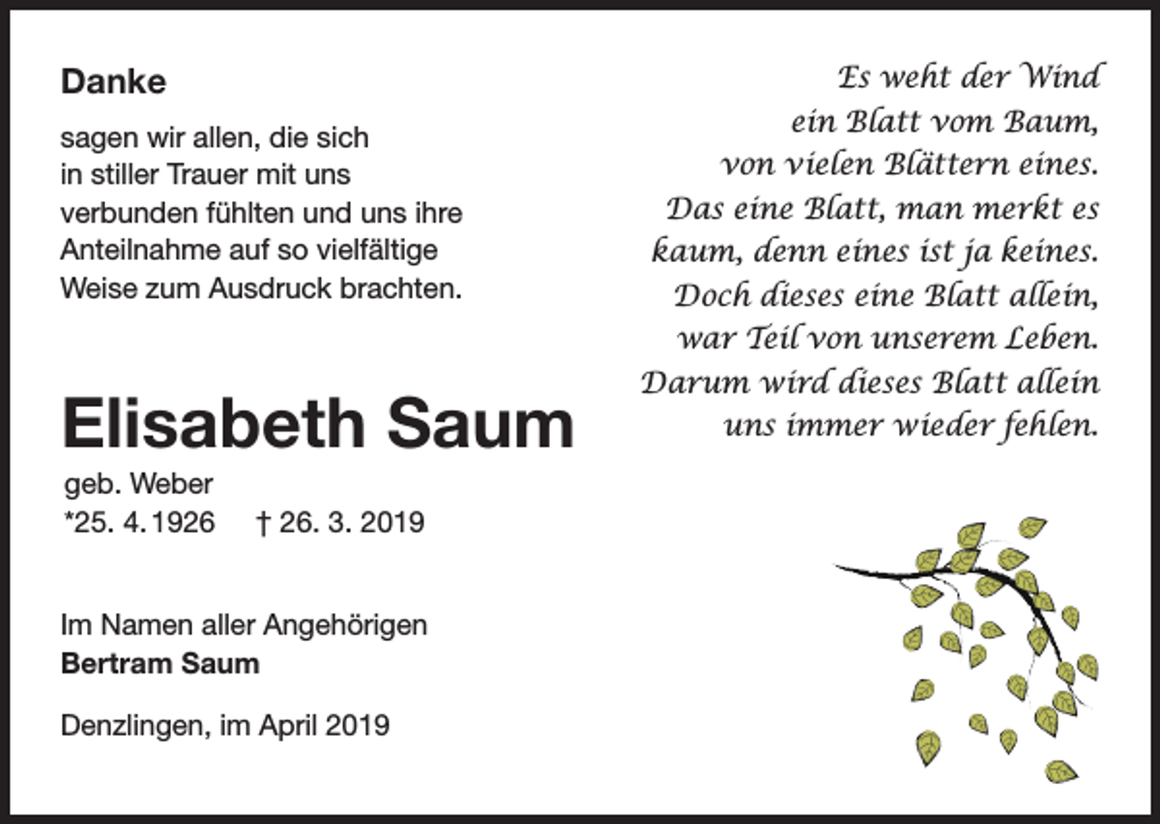 <p>Danke<br />sagen wir allen, die sich<br />in stiller Trauer mit uns<br />verbunden fühlten und uns ihre<br />Anteilnahme auf so vielfältige<br />Weise zum Ausdruck brachten.</p><p>Elisabeth Saum<br />geb. Weber<br />*25. 4. 1926</p><p>† 26. 3. 2019</p><p>Im Namen aller Angehörigen<br />Bertram Saum<br />Denzlingen, im April 2019</p><p>Es weht der Wind<br />ein Blatt vom Baum,<br />von vielen Blättern eines.<br />Das eine Blatt, man merkt es<br />kaum, denn eines ist ja keines.<br />Doch dieses eine Blatt allein,<br />war Teil von unserem Leben.<br />Darum wird dieses Blatt allein<br />uns immer wieder fehlen.</p>