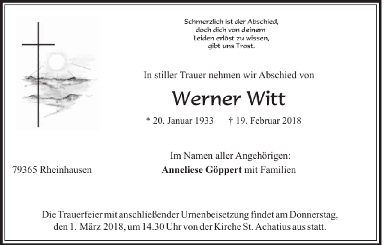 <p>SSchmerzlich<br />c h m e r zli c h i ist<br />st dder<br />e r Abschied,<br />A b s c hi e d,<br />d o c h di<br />c h vvon<br />o n ddeinem<br />ei n e m<br />doch<br />dich<br />Leiden<br />L ei d e n erlöst<br />e rl ö st zu<br />z u wissen,<br />wi s s e n,<br />gi<br />bt uns<br />u n s TTrost.<br />r o st.<br />gibt</p><p>IInn stiller<br />still er Trauer<br />Tr a u er nehmen<br />n e h m e n wir<br />wir Abschied<br />A bs c hi e d von<br />von</p><p>W e r n e r Witt<br />Werner<br />Witt<br />** 220.<br />0. JJanuar<br />a n u ar 11</p><p>779365<br />9 3 6 5 Rheinhausen<br />R h ei n h a us e n</p><p>†† 119.<br />9 . Februar<br />F e br u ar</p><p>IImm Namen<br />N a m e n aller<br />all er Angehörigen:<br />A n g e h örig e n:<br />AAnneliese<br />n n eli es e Göppert<br />G ö p p e rt mit<br />mitFFamilien<br />a mili e n</p><p>Die<br />Di<br />e TrTrauerfeier<br />a u erf ei er mit<br />mit aanschließender<br />ns c hl i e ß e n d er Urnenbeisetzung<br />Ur n e n b eis et z u n g fi<br />findet<br />n d et am<br />a m Donnerstag,<br />D o n n erst a g,<br />den<br />1. März<br />statt.<br />d e n 1.<br />M är z 22018,<br />0 1 8, uum<br />m 114.30<br />4. 3 0 Uhr<br />U hr vvon<br />o n dder<br />er Kirche<br />Kir c h e St.<br />St. Achatius<br />A c h ati us aaus<br />us st<br />att.</p>