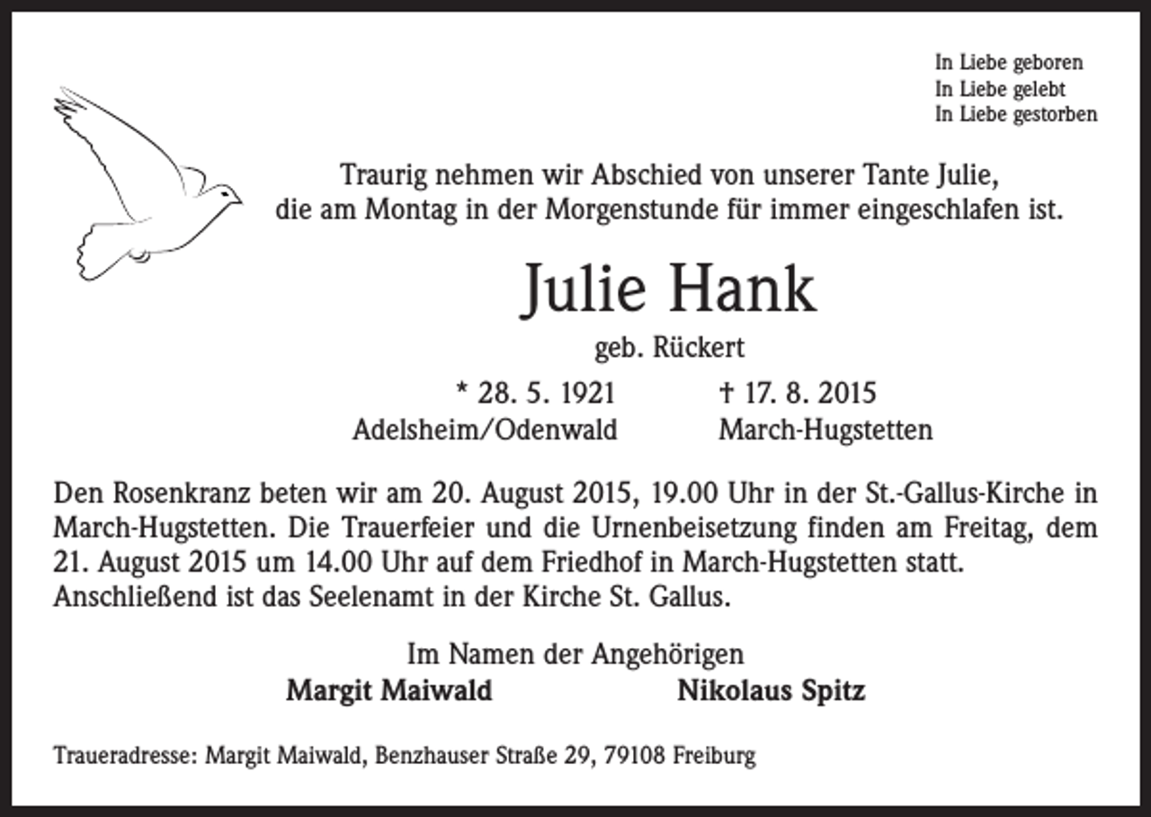 <p>In Liebe geboren<br />In Liebe gelebt<br />In Liebe gestorben</p><p>Traurig nehmen wir Abschied von unserer Tante Julie,<br />die am Montag in der Morgenstunde für immer eingeschlafen ist.</p><p>Julie Hank</p><p>geb. Rückert<br />* 28. 5. 1921<br />† 17. 8. 2015<br />Adelsheim/Odenwald<br />March-Hugstetten</p><p>Den Rosenkranz beten wir am 20. August 2015, 19.00 Uhr in der St.-Gallus-Kirche in<br />March-Hugstetten. Die Trauerfeier und die Urnenbeisetzung finden am Freitag, dem<br />21. August 2015 um 14.00 Uhr auf dem Friedhof in March-Hugstetten statt.<br />Anschließend ist das Seelenamt in der Kirche St. Gallus.<br />Im Namen der Angehörigen<br />Margit Maiwald Nikolaus Spitz<br />Traueradresse: Margit Maiwald, Benzhauser Straße 29, 79108 Freiburg</p>