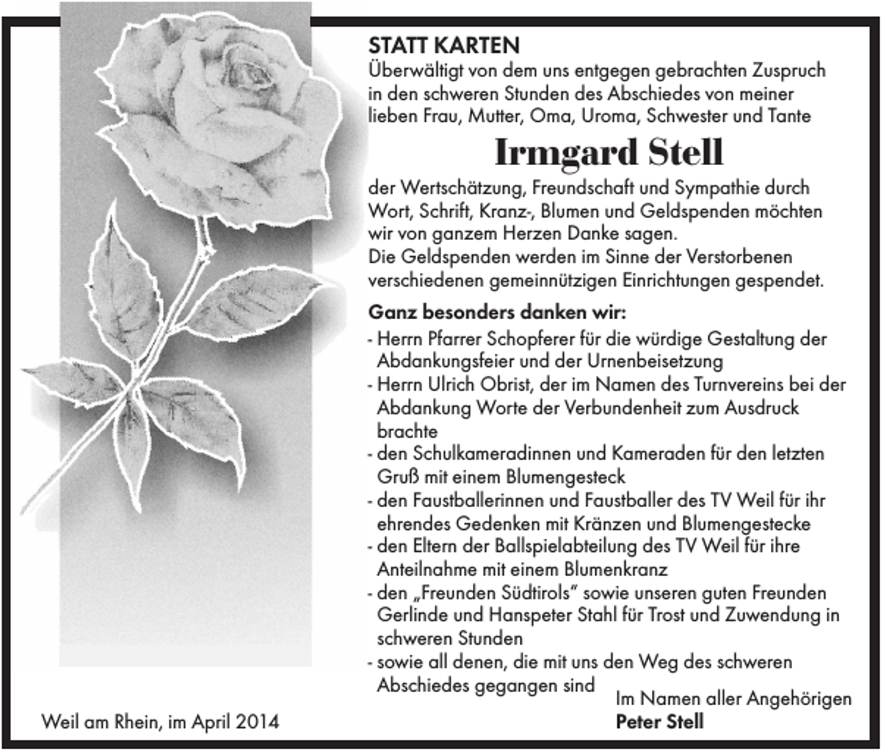 <p>STATT KARTEN<br />Überwältigt von dem uns entgegen gebrachten Zuspruch<br />in den schweren Stunden des Abschiedes von meiner<br />lieben Frau, Mutter, Oma, Uroma, Schwester und Tante</p><p>Irmgard Stell<br />der Wertschätzung, Freundschaft und Sympathie durch<br />Wort, Schrift, Kranz-, Blumen und Geldspenden möchten<br />wir von ganzem Herzen Danke sagen.<br />Die Geldspenden werden im Sinne der Verstorbenen<br />verschiedenen gemeinnützigen Einrichtungen gespendet.</p><p>Weil am Rhein, im April 2014</p><p>Ganz besonders danken wir:<br />- Herrn Pfarrer Schopferer für die würdige Gestaltung der<br />Abdankungsfeier und der Urnenbeisetzung<br />- Herrn Ulrich Obrist, der im Namen des Turnvereins bei der<br />Abdankung Worte der Verbundenheit zum Ausdruck<br />brachte<br />- den Schulkameradinnen und Kameraden für den letzten<br />Gruß mit einem Blumengesteck<br />- den Faustballerinnen und Faustballer des TV Weil für ihr<br />ehrendes Gedenken mit Kränzen und Blumengestecke<br />- den Eltern der Ballspielabteilung des TV Weil für ihre<br />Anteilnahme mit einem Blumenkranz<br />- den „Freunden Südtirols“ sowie unseren guten Freunden<br />Gerlinde und Hanspeter Stahl für Trost und Zuwendung in<br />schweren Stunden<br />- sowie all denen, die mit uns den Weg des schweren<br />Abschiedes gegangen sind<br />Im Namen aller Angehörigen<br />Peter Stell</p>