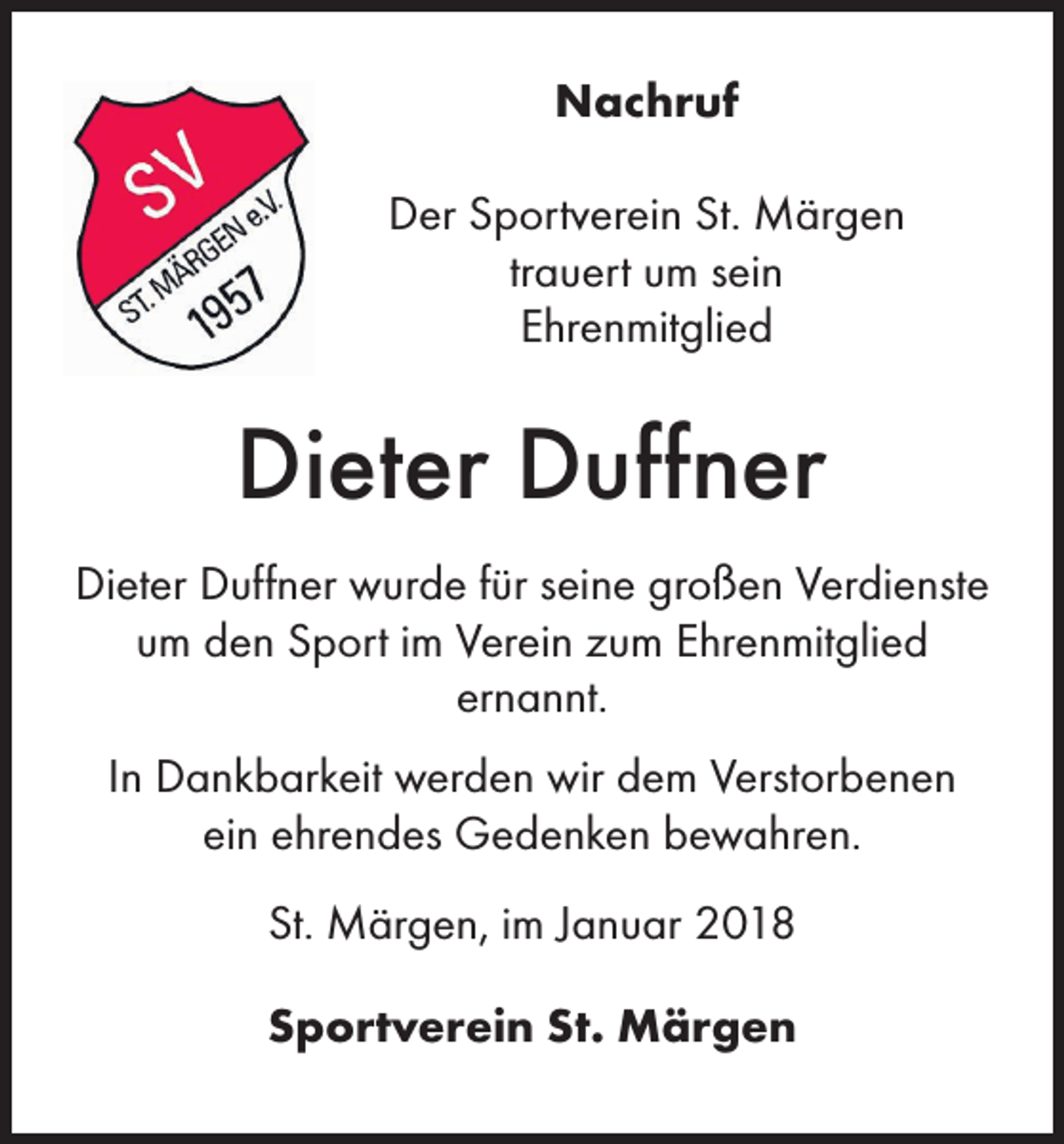 <p>Nachruf<br />Der Sportverein St. Märgen<br />trauert um sein<br />Ehrenmitglied</p><p>Dieter Duffner<br />Dieter Duffner wurde für seine großen Verdienste<br />um den Sport im Verein zum Ehrenmitglied<br />ernannt.<br />In Dankbarkeit werden wir dem Verstorbenen<br />ein ehrendes Gedenken bewahren.<br />St. Märgen, im Januar 2018<br />Sportverein St. Märgen</p>