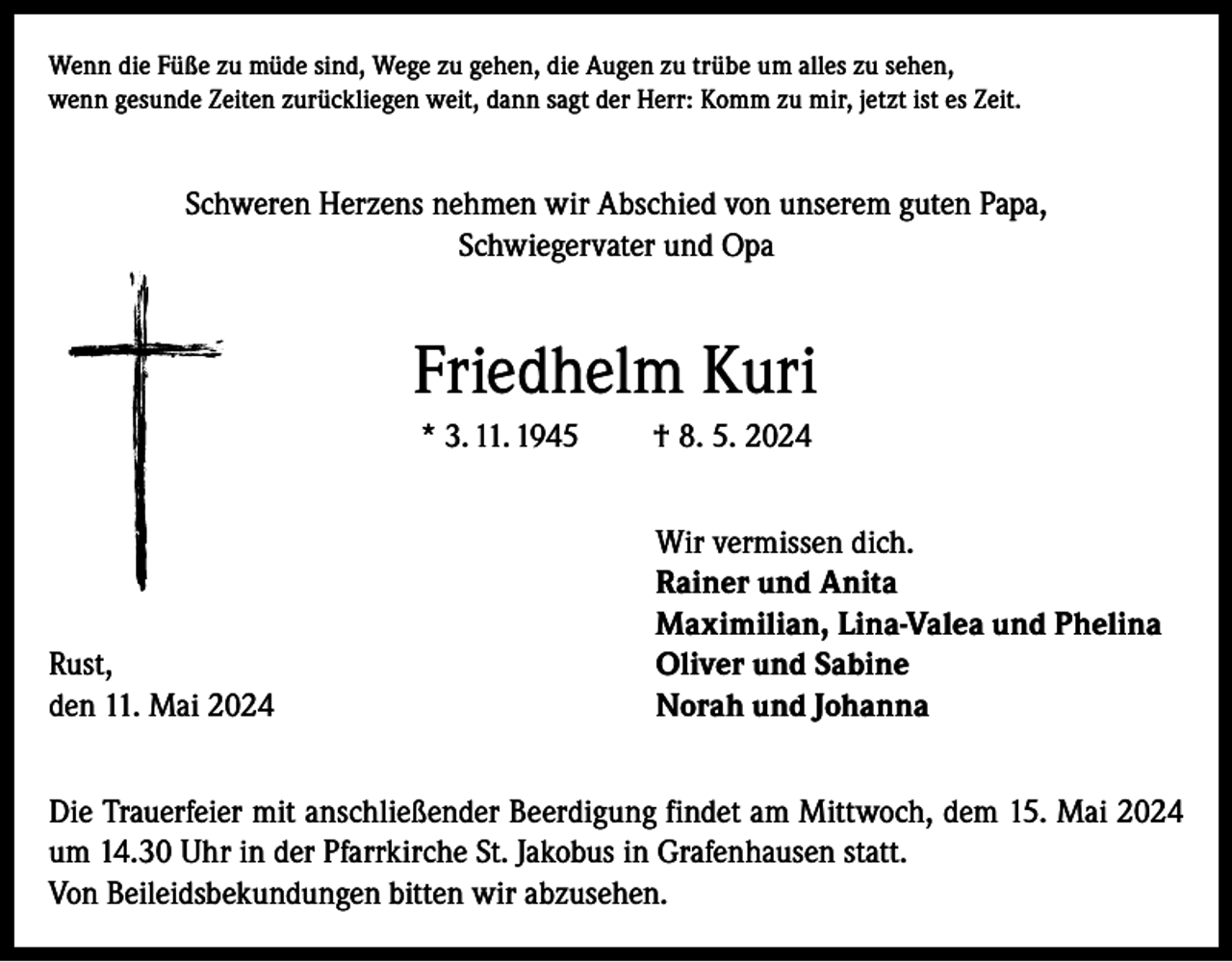 <p>Wenn die Füße zu müde sind, Wege zu gehen, die Augen zu trübe um alles zu sehen,<br />wenn gesunde Zeiten zurückliegen weit, dann sagt der Herr: Komm zu mir, jetzt ist es Zeit.</p><p>Schweren Herzens nehmen wir Abschied von unserem guten Papa,<br />Schwiegervater und Opa</p><p>Friedhelm Kuri<br />* 3. 11. 1945</p><p>Rust,<br />den 11. Mai 2024</p><p>† 8. 5. 2024<br />Wir vermissen dich.<br />Rainer und Anita<br />Maximilian, Lina-Valea und Phelina<br />Oliver und Sabine<br />Norah und Johanna</p><p>Die Trauerfeier mit anschließender Beerdigung findet am Mittwoch, dem 15. Mai 2024<br />um 14.30 Uhr in der Pfarrkirche St. Jakobus in Grafenhausen statt.<br />Von Beileidsbekundungen bitten wir abzusehen.</p>