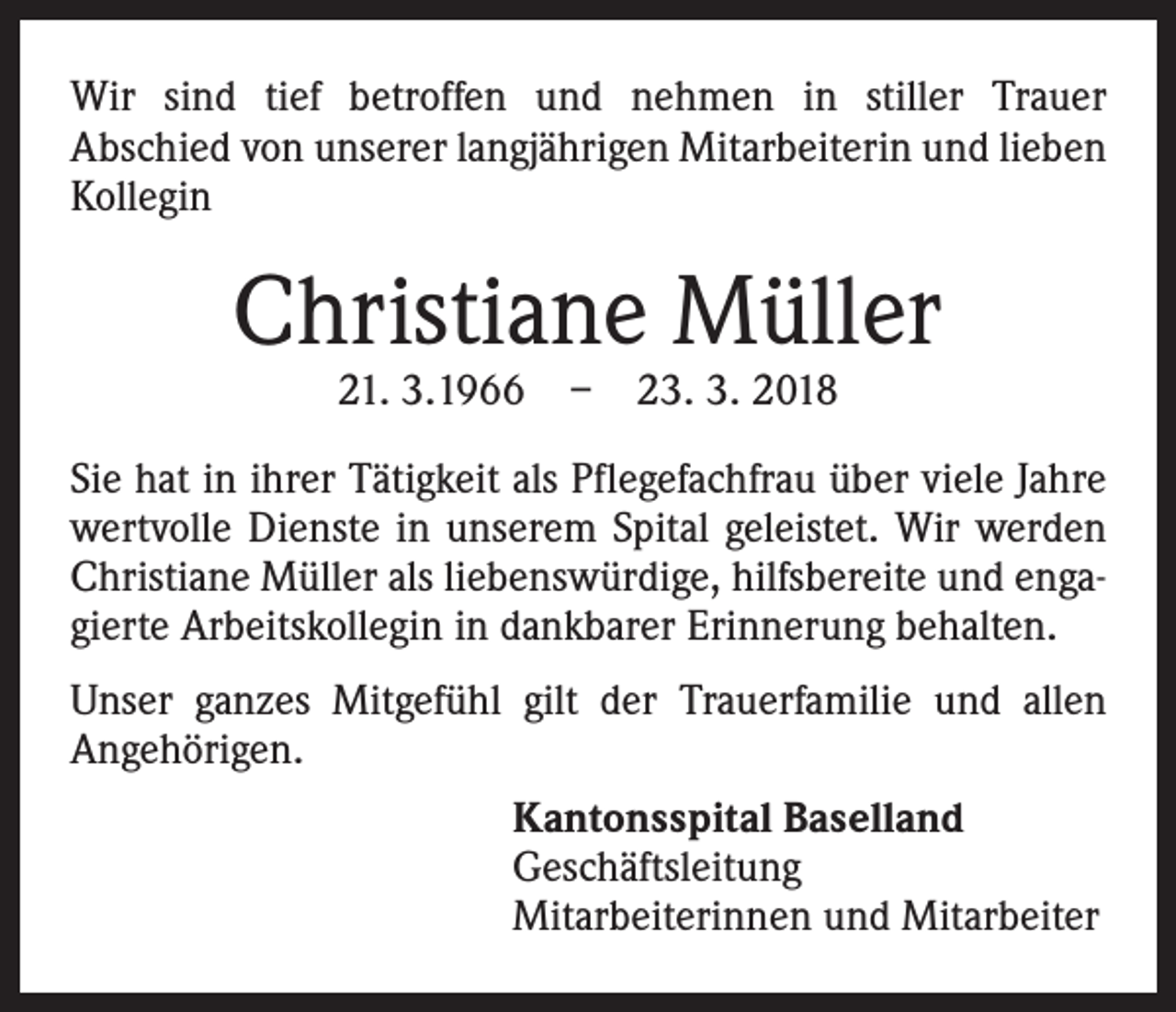 <p>Wir sind tief betroffen und nehmen in stiller Trauer<br />Abschied von unserer langjährigen Mitarbeiterin und lieben<br />Kollegin</p><p>Christiane Müller<br />21. 3.1966 – 23. 3. 2018</p><p>Sie hat in ihrer Tätigkeit als Pflegefachfrau über viele Jahre<br />wertvolle Dienste in unserem Spital geleistet. Wir werden<br />Christiane Müller als liebenswürdige, hilfsbereite und engagierte Arbeitskollegin in dankbarer Erinnerung behalten.<br />Unser ganzes Mitgefühl gilt der Trauerfamilie und allen<br />Angehörigen.<br />Kantonsspital Baselland<br />Geschäftsleitung<br />Mitarbeiterinnen und Mitarbeiter</p>