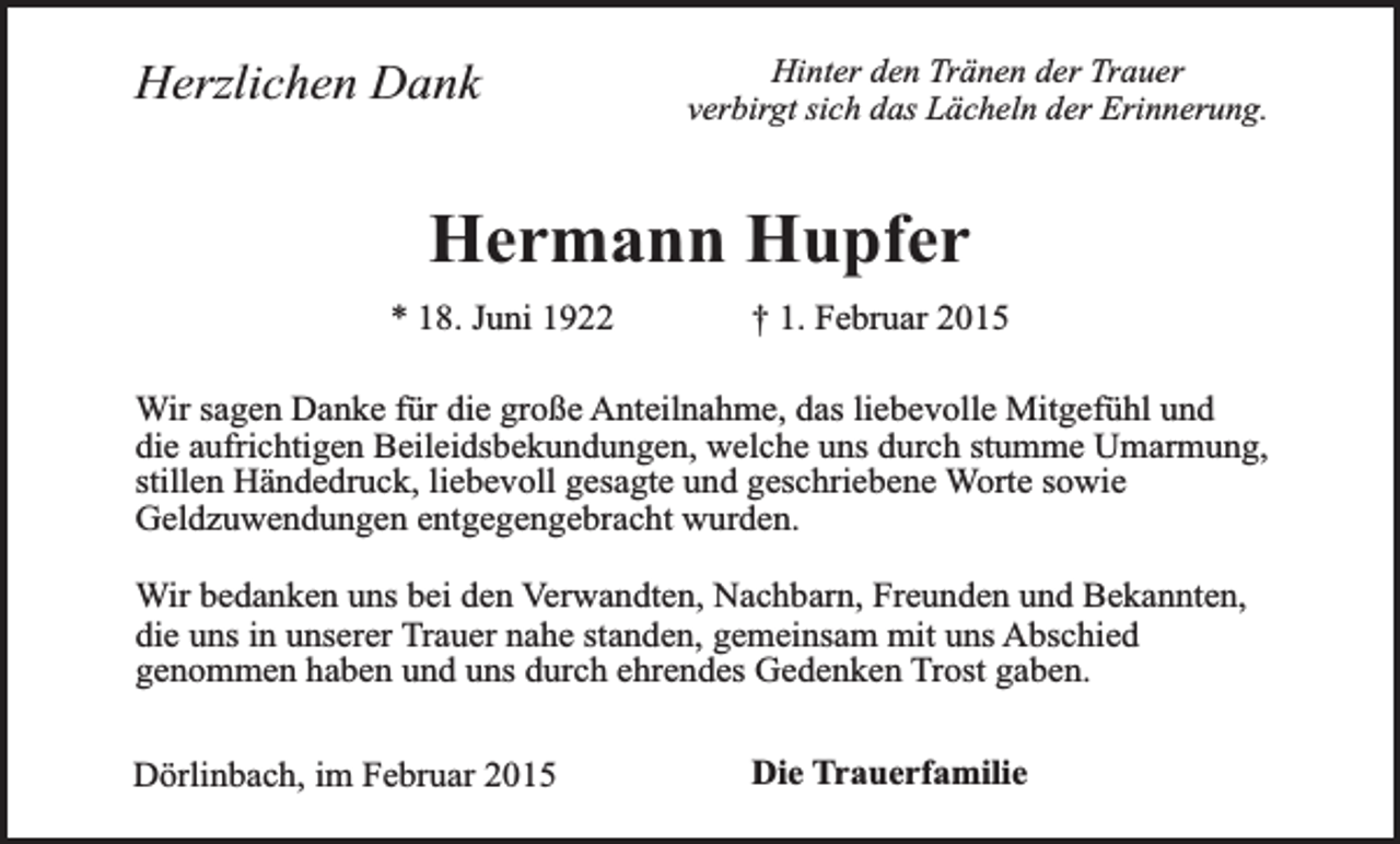 <p>Herzlichen Dank</p><p>Hinter den Tränen der Trauer<br />verbirgt sich das Lächeln der Erinnerung.</p><p>Hermann Hupfer</p><p>* 18. Juni 1922</p><p>† 1. Februar 2015</p><p>Wir sagen Danke für die große Anteilnahme, das liebevolle Mitgefühl und<br />die aufrichtigen Beileidsbekundungen, welche uns durch stumme Umarmung,<br />stillen Händedruck, liebevoll gesagte und geschriebene Worte sowie<br />Geldzuwendungen entgegengebracht wurden.<br />Wir bedanken uns bei den Verwandten, Nachbarn, Freunden und Bekannten,<br />die uns in unserer Trauer nahe standen, gemeinsam mit uns Abschied<br />genommen haben und uns durch ehrendes Gedenken Trost gaben.<br />Dörlinbach, im Februar 2015</p><p>Die Trauerfamilie</p>