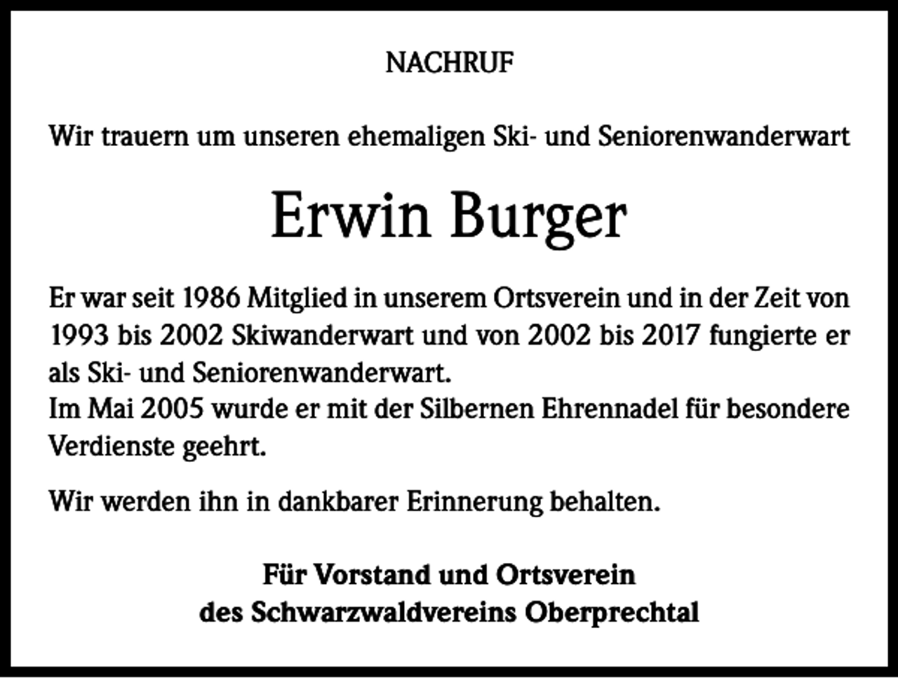 <p>NACHRUF<br />Wir trauern um unseren ehemaligen Ski- und Seniorenwanderwart</p><p>Erwin Burger<br />Er war seit 1986 Mitglied in unserem Ortsverein und in der Zeit von<br />1993 bis 2002 Skiwanderwart und von 2002 bis 2017 fungierte er<br />als Ski- und Seniorenwanderwart.<br />Im Mai 2005 wurde er mit der Silbernen Ehrennadel für besondere<br />Verdienste geehrt.<br />Wir werden ihn in dankbarer Erinnerung behalten.<br />Für Vorstand und Ortsverein<br />des Schwarzwaldvereins Oberprechtal</p>
