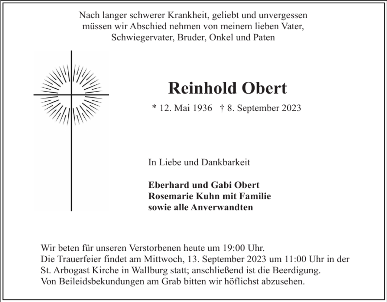 <p>Nach langer schwerer Krankheit, geliebt und unvergessen<br />müssen wir Abschied nehmen von meinem lieben Vater,<br />Schwiegervater, Bruder, Onkel und Paten</p><p>Reinhold Obert<br />* 12. Mai 1936 † 8. September 2023</p><p>In Liebe und Dankbarkeit<br />Eberhard und Gabi Obert<br />Rosemarie Kuhn mit Familie<br />sowie alle Anverwandten</p><p>Wir beten für unseren Verstorbenen heute um 19:00 Uhr.<br />Die Trauerfeier findet am Mittwoch, 13. September 2023 um 11:00 Uhr in der<br />St. Arbogast Kirche in Wallburg statt; anschließend ist die Beerdigung.<br />Von Beileidsbekundungen am Grab bitten wir höflichst abzusehen.</p>