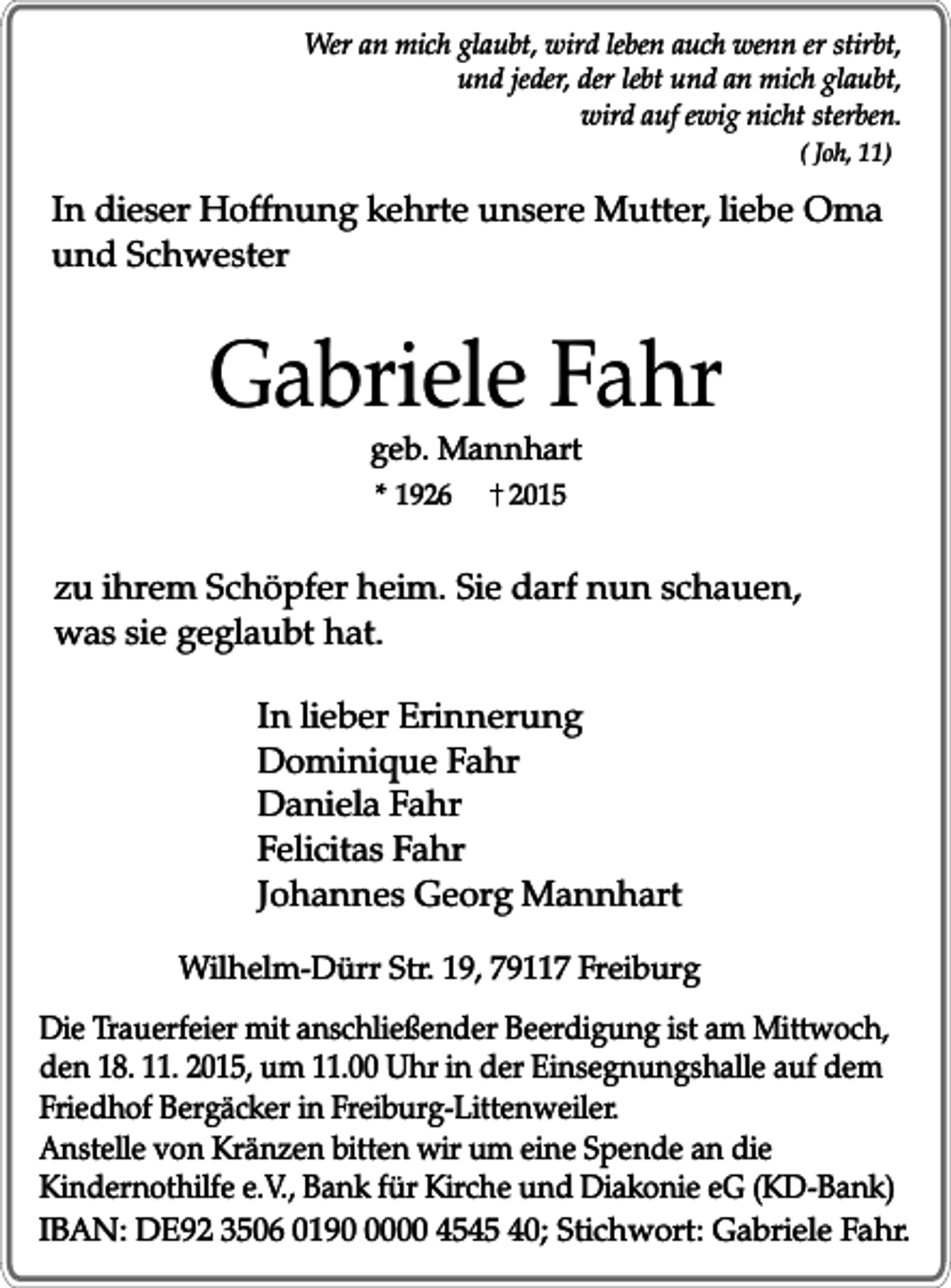 <p>Wer an mich glaubt, wird leben auch wenn er stirbt,<br />und jeder, der lebt und an mich glaubt,<br />wird auf ewig nicht sterben.<br />( Joh, 11)</p><p>In dieser Hoffnung kehrte unsere Mutter, liebe Oma<br />und Schwester</p><p>Gabriele Fahr<br />geb. Mannhart<br />* 1926</p><p>2015</p><p>zu ihrem Schöpfer heim. Sie darf nun schauen,<br />was sie geglaubt hat.<br />In lieber Erinnerung<br />Dominique Fahr<br />Daniela Fahr<br />Felicitas Fahr<br />Johannes Georg Mannhart<br />Wilhelm-Dürr Str. 19, 79117 Freiburg<br />Die Trauerfeier mit anschließender Beerdigung ist am Mittwoch,<br />den 18. 11. 2015, um 11.00 Uhr in der Einsegnungshalle auf dem<br />Friedhof Bergäcker in Freiburg-Littenweiler.<br />Anstelle von Kränzen bitten wir um eine Spende an die<br />Kindernothilfe e.V., Bank für Kirche und Diakonie eG (KD-Bank)<br />IBAN: DE92 3506 019000 4545 40; Stichwort: Gabriele Fahr.</p>