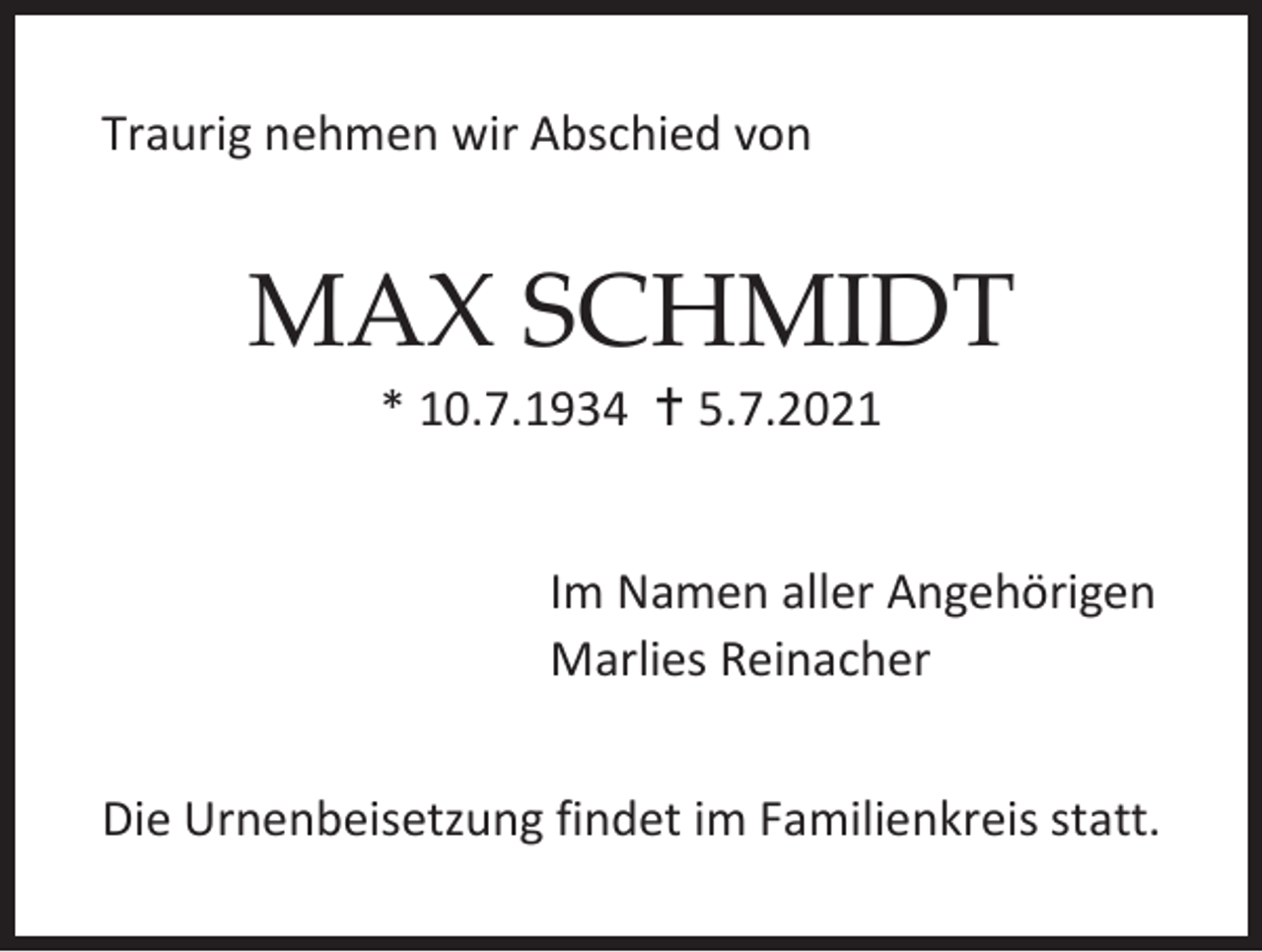 <p>Traurig nehmen wir Abschied von</p><p>MAX SCHMIDT<br />* 10.7.1934  5.7.2021</p><p>Im Namen aller Angehörigen<br />Marlies Reinacher<br />Die Urnenbeisetzung findet im Familienkreis statt.</p>