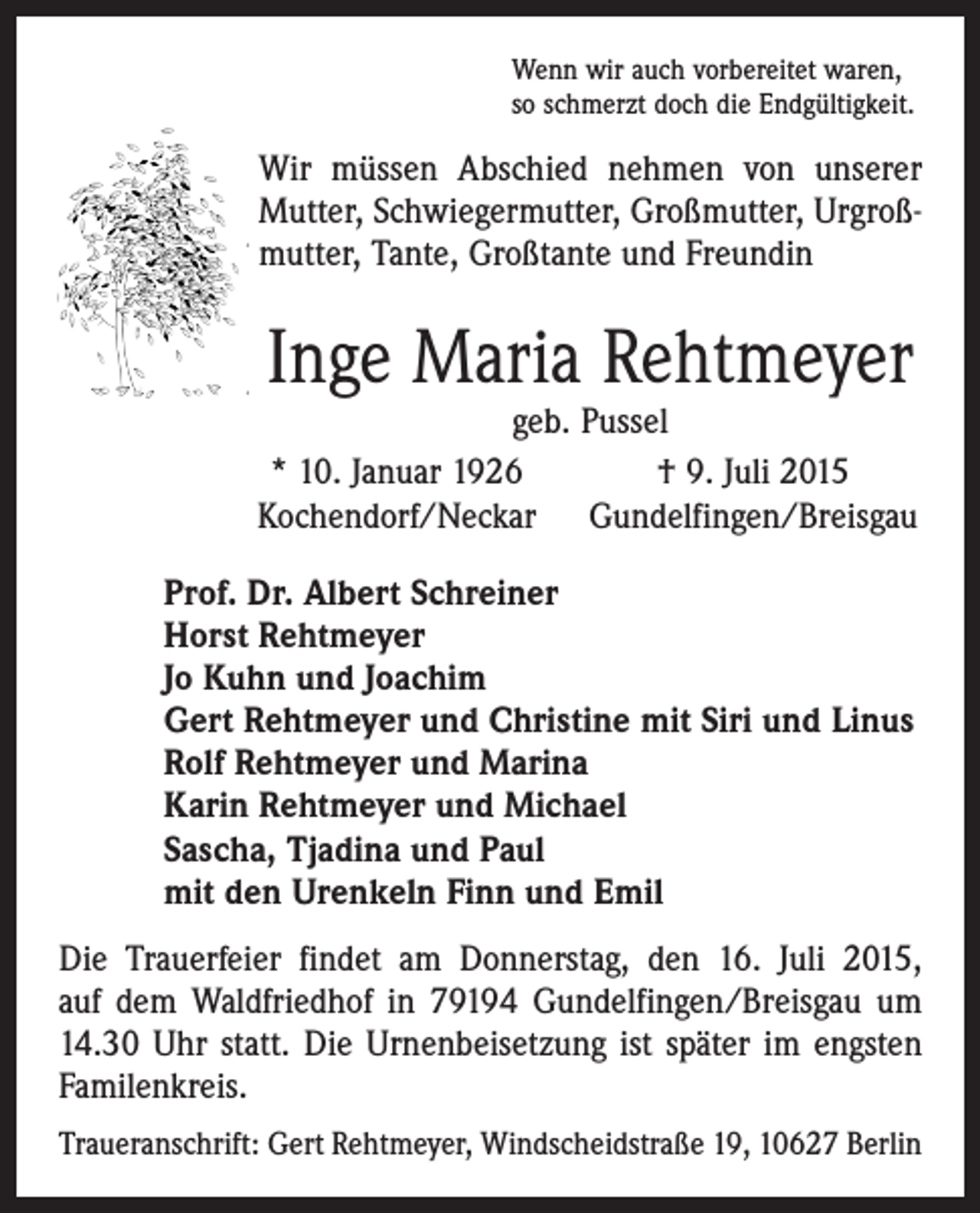<p>Wenn wir auch vorbereitet waren,<br />so schmerzt doch die Endgültigkeit.</p><p>Wir müssen Abschied nehmen von unserer<br />Mutter, ­Schwiegermutter, Großmutter, Urgroß­<br />mutter, ­Tante, Großtante und Freundin</p><p>Inge Maria Rehtmeyer</p><p>geb. Pussel<br />* 10. Januar 1926<br />† 9. Juli 2015<br />Kochendorf/Neckar Gundelfingen/Breisgau<br />Prof. Dr. Albert Schreiner<br />Horst Rehtmeyer<br />Jo Kuhn und Joachim<br />Gert Rehtmeyer und Christine mit Siri und Linus<br />Rolf Rehtmeyer und Marina<br />Karin Rehtmeyer und Michael<br />Sascha, Tjadina und Paul<br />mit den Urenkeln Finn und Emil</p><p>Die Trauerfeier findet am Donnerstag, den 16. Juli 2015,<br />auf dem Waldfriedhof in 79194 Gundelfingen/Breisgau um<br />14.30 Uhr statt. Die Urnenbeisetzung ist später im engsten<br />Familenkreis.<br />Traueranschrift: Gert Rehtmeyer, Windscheidstraße 19, 10627 Berlin</p>