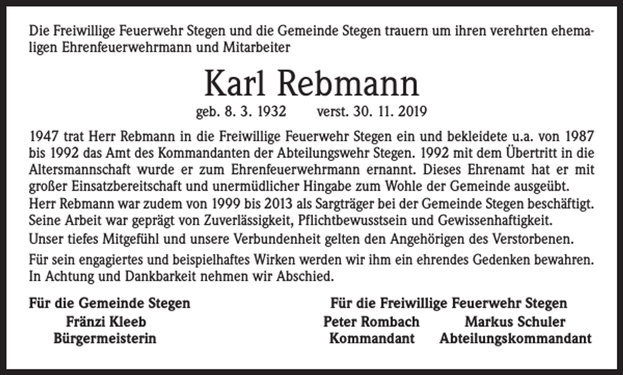 <p>Die Freiwillige Feuerwehr Stegen und die Gemeinde Stegen trauern um ihren verehrten ehemaligen Ehrenfeuerwehrmann und Mitarbeiter</p><p>Karl Rebmann</p><p>geb. 8. 3. 1932 verst. 30. 11. 2047 trat Herr Rebmann in die Freiwillige Feuerwehr Stegen ein und bekleidete u.a. von 1987<br />bis 1992 das Amt des Kommandanten der Abteilungswehr Stegen. 1992 mit dem Übertritt in die<br />Altersmannschaft wurde er zum Ehrenfeuerwehrmann ernannt. Dieses Ehrenamt hat er mit<br />großer Einsatzbereitschaft und unermüdlicher Hingabe zum Wohle der Gemeinde ausgeübt.<br />Herr Rebmann war zudem von 1999 bis 2013 als Sargträger bei der Gemeinde Stegen beschäftigt.<br />Seine Arbeit war geprägt von Zuverlässigkeit, Pflichtbewusstsein und Gewissenhaftigkeit.<br />Unser tiefes Mitgefühl und unsere Verbundenheit gelten den Angehörigen des Verstorbenen.<br />Für sein engagiertes und beispielhaftes Wirken werden wir ihm ein ehrendes Gedenken bewahren.<br />In Achtung und Dankbarkeit nehmen wir Abschied.<br />Für die Gemeinde Stegen<br />Fränzi Kleeb<br />Bürgermeisterin</p><p>Für die Freiwillige Feuerwehr Stegen<br />Peter Rombach<br />Markus Schuler<br />Kommandant<br />Abteilungskommandant</p>