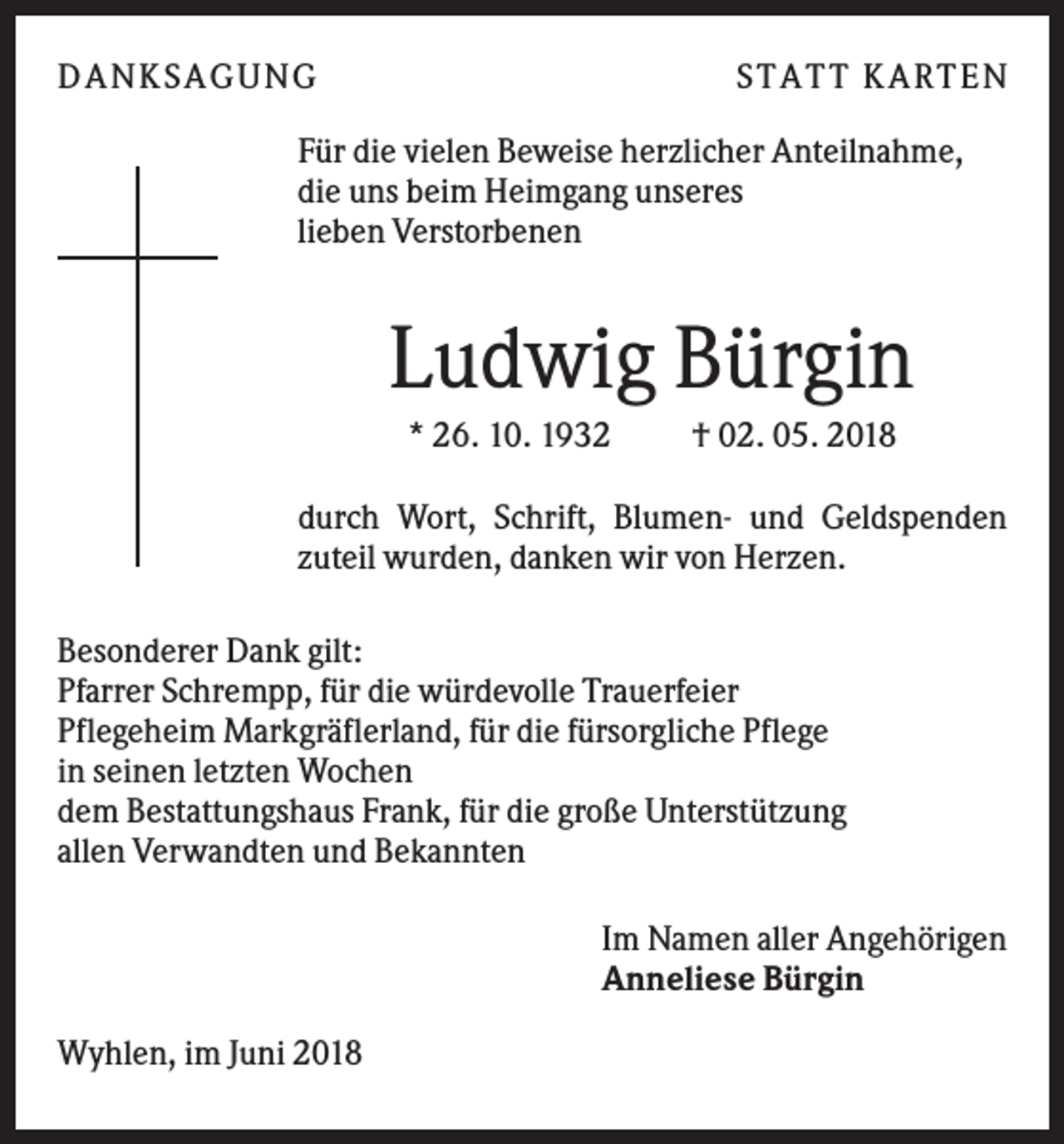 <p>DANK SAGU NG</p><p>ST AT T K AR T EN</p><p>Für die vielen Beweise herzlicher Anteilnahme,<br />die uns beim Heimgang unseres<br />lieben Verstorbenen</p><p>Ludwig Bürgin<br />* 26. 10. 1932</p><p>† 02. 05. 2018</p><p>durch Wort, Schrift, Blumen- und Geldspenden<br />zuteil wurden, danken wir von Herzen.<br />Besonderer Dank gilt:<br />Pfarrer Schrempp, für die würdevolle Trauerfeier<br />Pflegeheim Markgräflerland, für die fürsorgliche Pflege<br />in seinen letzten Wochen<br />dem Bestattungshaus Frank, für die große Unterstützung<br />allen Verwandten und Bekannten<br />Im Namen aller Angehörigen<br />Anneliese Bürgin<br />Wyhlen, im Juni 2018</p>