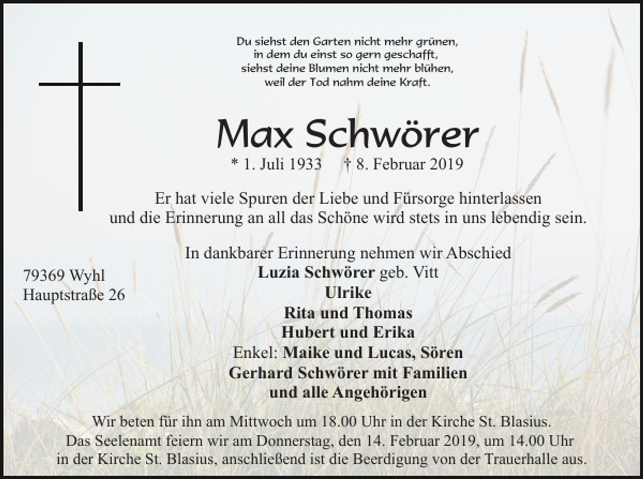 <p>Du siehst den Garten nicht mehr grünen,<br />in dem du einst so gern geschafft,<br />siehst deine Blumen nicht mehr blühen,<br />weil der Tod nahm deine Kraft.</p><p>Max Schwörer<br />* 1. Juli 1933</p><p>† 8. Februar 2019</p><p>Er hat viele Spuren der Liebe und Fürsorge hinterlassen<br />und die Erinnerung an all das Schöne wird stets in uns lebendig sein.<br />79369 Wyhl<br />Hauptstraße 26</p><p>In dankbarer Erinnerung nehmen wir Abschied<br />Luzia Schwörer geb. Vitt<br />Ulrike<br />Rita und Thomas<br />Hubert und Erika<br />Enkel: Maike und Lucas, Sören<br />Gerhard Schwörer mit Familien<br />und alle Angehörigen</p><p>Wir beten für ihn am Mittwoch um 18.00 Uhr in der Kirche St. Blasius.<br />Das Seelenamt feiern wir am Donnerstag, den 14. Februar 2019, um 14.00 Uhr<br />in der Kirche St. Blasius, anschließend ist die Beerdigung von der Trauerhalle aus.</p>