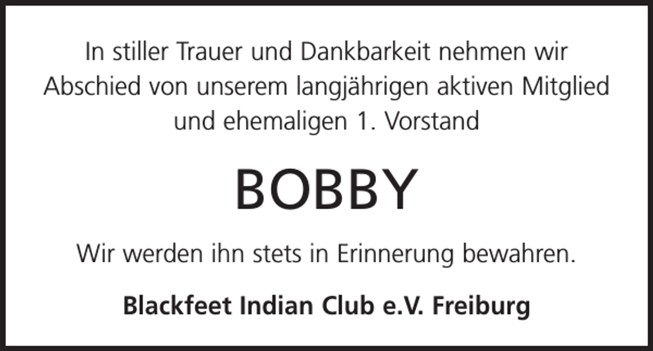<p>In stiller Trauer und Dankbarkeit nehmen wir<br />Abschied von unserem langjährigen aktiven Mitglied<br />und ehemaligen 1. Vorstand</p><p>BOBBY<br />Wir werden ihn stets in Erinnerung bewahren.<br />Blackfeet Indian Club e.V. Freiburg</p>