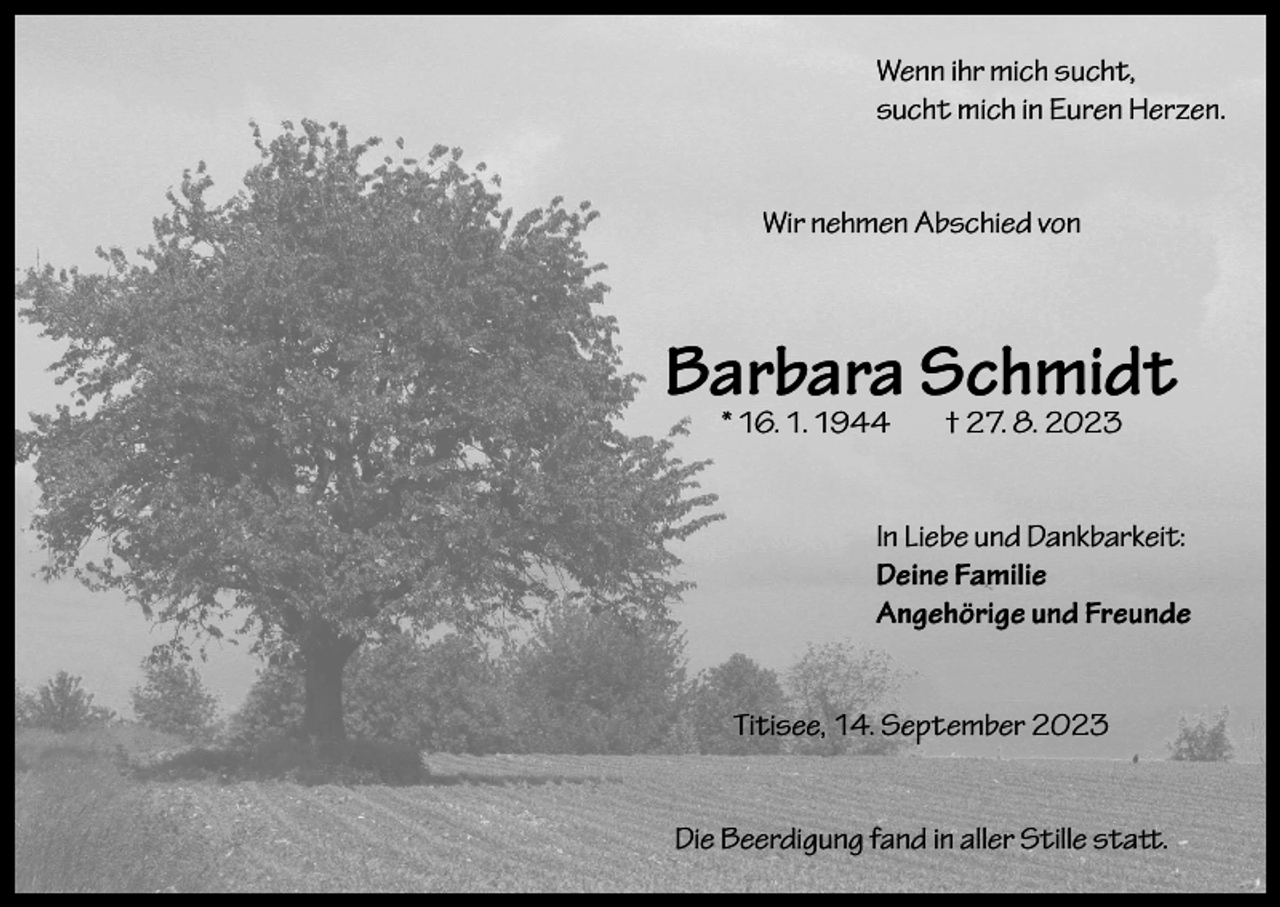 <p>Wenn ihr mich sucht,<br />sucht mich in Euren Herzen.<br />Wir nehmen Abschied von</p><p>Barbara Schmidt<br />* 16. 1. 1944</p><p>† 27. 8. 2023</p><p>In Liebe und Dankbarkeit:<br />Deine Familie<br />Angehörige und Freunde<br />Titisee, 14. September 2023<br />Die Beerdigung fand in aller Stille statt.</p>