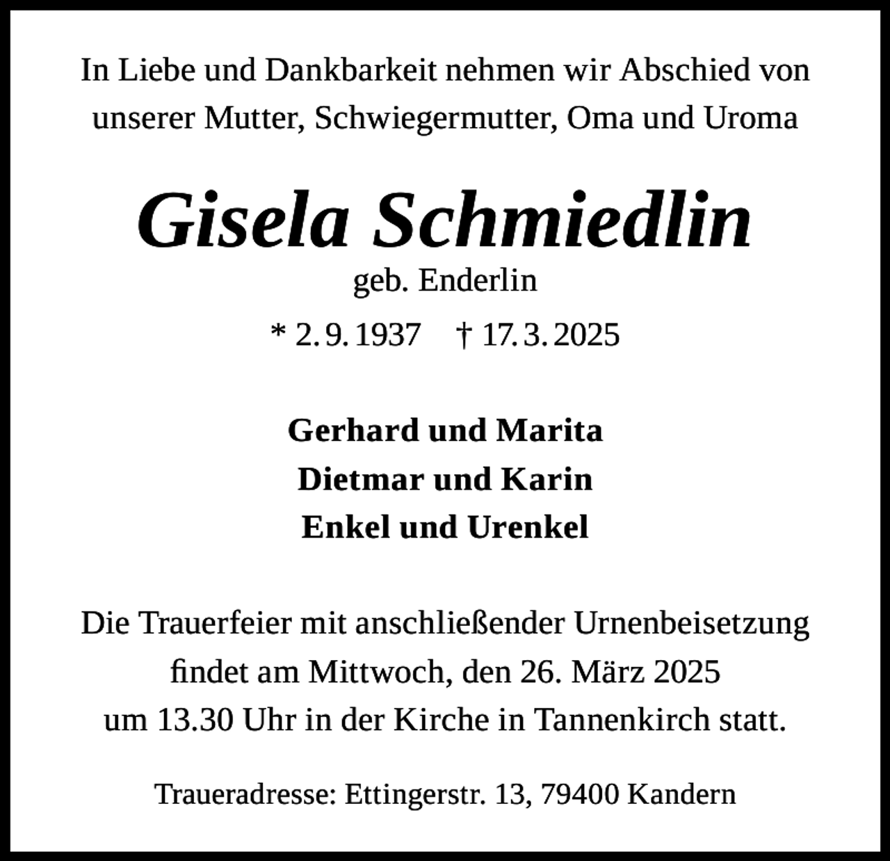 <p>In Liebe und Dankbarkeit nehmen wir Abschied von<br />unserer Mutter, Schwiegermutter, Oma und Uroma</p><p>Gisela Schmiedlin<br />geb. Enderlin</p><p>* 2. 9. 1937</p><p>† 17. 3. 2025</p><p>Gerhard und Marita<br />Dietmar und Karin<br />Enkel und Urenkel<br />Die Trauerfeier mit anschließender Urnenbeisetzung<br />findet am Mittwoch, den 26. März 2025<br />um 13.30 Uhr in der Kirche in Tannenkirch statt.<br />Traueradresse: Ettingerstr. 13, 79400 Kandern</p>