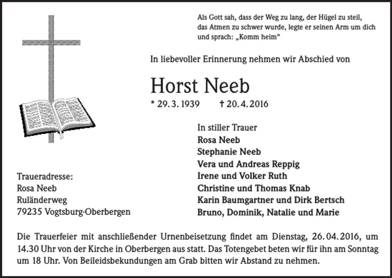 <p>Als Gott sah, dass der Weg zu lang, der Hügel zu steil,<br />das Atmen zu schwer wurde, legte er seinen Arm um dich<br />und sprach: „Komm heim“</p><p>In liebevoller Erinnerung nehmen wir Abschied von</p><p>Horst Neeb<br />* 29. 3. 1939</p><p>Traueradresse:<br />Rosa Neeb<br />Ruländerweg<br />79235 Vogtsburg-Oberbergen</p><p>= 20. 4. 2016</p><p>In stiller Trauer<br />Rosa Neeb<br />Stephanie Neeb<br />Vera und Andreas Reppig<br />Irene und Volker Ruth<br />Christine und Thomas Knab<br />Karin Baumgartner und Dirk Bertsch<br />Bruno, Dominik, Natalie und Marie</p><p>Die Trauerfeier mit anschließender Urnenbeisetzung findet am Dienstag, 26. 04. 2016, um<br />14.30 Uhr von der Kirche in Oberbergen aus statt. Das Totengebet beten wir für ihn am Sonntag<br />um 18 Uhr. Von Beileidsbekundungen am Grab bitten wir Abstand zu nehmen.</p>