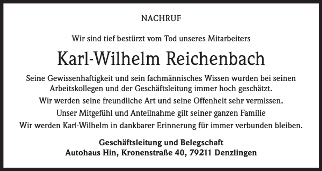<p>NACHRUF<br />Wir sind tief bestürzt vom Tod unseres Mitarbeiters</p><p>Karl-Wilhelm Reichenbach<br />Seine Gewissenhaftigkeit und sein fachmännisches Wissen wurden bei seinen<br />Arbeitskollegen und der Geschäftsleitung immer hoch geschätzt.<br />Wir werden seine freundliche Art und seine Offenheit sehr vermissen.<br />Unser Mitgefühl und Anteilnahme gilt seiner ganzen Familie<br />Wir werden Karl-Wilhelm in dankbarer Erinnerung für immer verbunden bleiben.<br />Geschäftsleitung und Belegschaft<br />Autohaus Hin, Kronenstraße 40, 79211 Denzlingen</p>