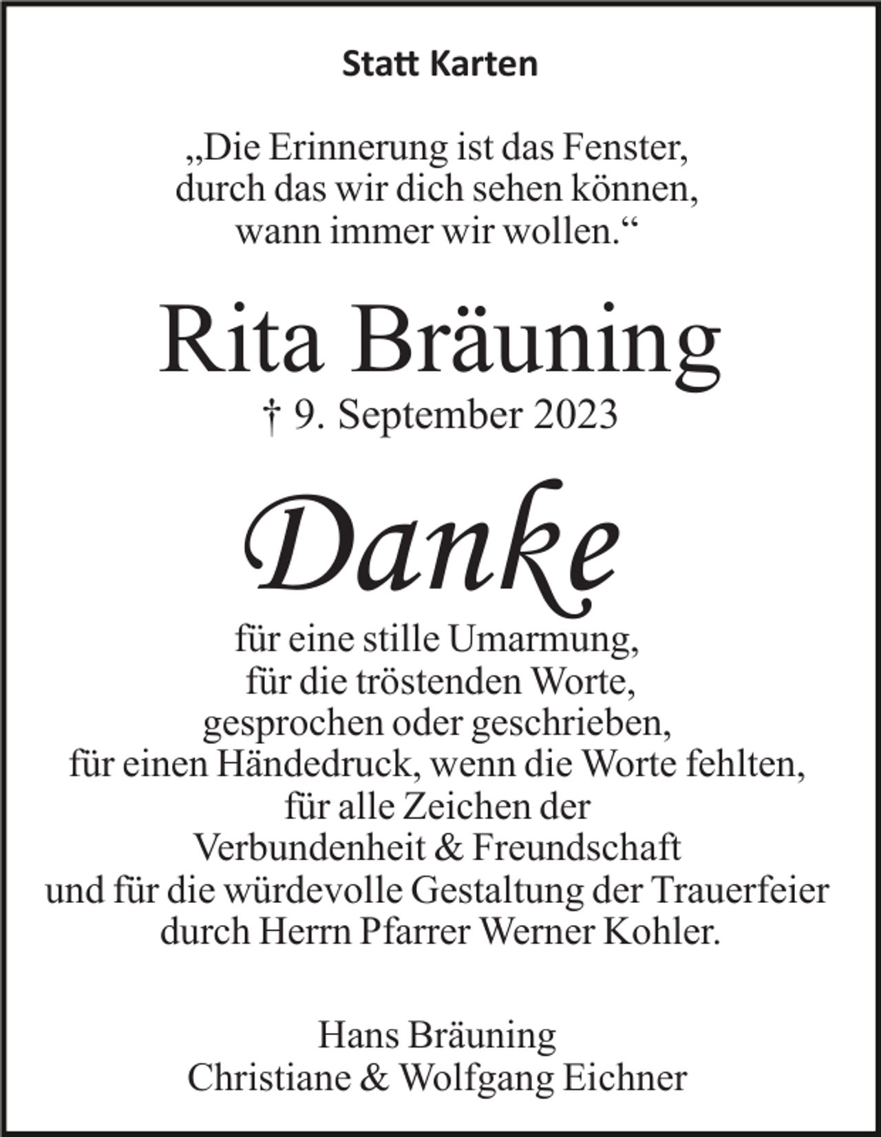<p>Sta� Karten<br />„Die Erinnerung ist das Fenster,<br />durch das wir dich sehen können,<br />wann immer wir wollen.“</p><p>Rita Bräuning<br />† 9. September 2023</p><p>Danke<br />für eine stille Umarmung,<br />für die tröstenden Worte,<br />gesprochen oder geschrieben,<br />für einen Händedruck, wenn die Worte fehlten,<br />für alle Zeichen der<br />Verbundenheit &amp; Freundschaft<br />und für die würdevolle Gestaltung der Trauerfeier<br />durch Herrn Pfarrer Werner Kohler.<br />Hans Bräuning<br />Christiane &amp; Wolfgang Eichner</p>