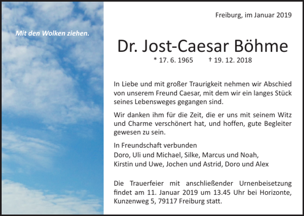 <p>Freiburg, im Januar 2019<br />Mit den Wolken ziehen.</p><p>Dr. Jost-Caesar Böhme<br />* 17. 6. 1965 † 19. 12. 2018</p><p>In Liebe und mit großer Traurigkeit nehmen wir A<br />­ bschied<br />von unserem Freund Caesar, mit dem wir ein langes Stück<br />seines Lebensweges gegangen sind.<br />Wir danken ihm für die Zeit, die er uns mit seinem Witz<br />und Charme verschönert hat, und hoffen, gute Begleiter<br />gewesen zu sein.<br />In Freundschaft verbunden<br />Doro, Uli und Michael, Silke, Marcus und Noah,<br />Kirstin und Uwe, Jochen und Astrid, Doro und Alex<br />Die Trauerfeier mit anschließender Urnenbeisetzung<br />ﬁndet am 11. Januar 2019 um 13.45 Uhr bei Horizonte,<br />Kunzenweg 5, 79117 Freiburg statt.</p>