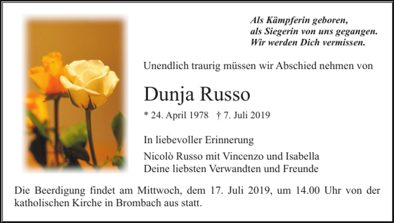 <p>Als Kämpferin geboren,<br />als Siegerin von uns gegangen.<br />Wir werden Dich vermissen.</p><p>Unendlich traurig müssen wir Abschied nehmen von</p><p>Dunja Russo<br />* 24. April 1978 † 7. Juli 2019</p><p>In liebevoller Erinnerung<br />Nicolò Russo mit Vincenzo und Isabella<br />Deine liebsten Verwandten und Freunde<br />Die Beerdigung findet am Mittwoch, dem 17. Juli 2019, um 14.00 Uhr von der<br />katholischen Kirche in Brombach aus statt.</p>