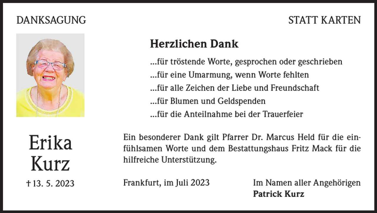 <p>DANKSAGUNG</p><p>STATT KARTEN</p><p>Herzlichen Dank<br />...für tröstende Worte, gesprochen oder geschrieben<br />...für eine Umarmung, wenn Worte fehlten<br />...für alle Zeichen der Liebe und Freundschaft<br />...für Blumen und Geldspenden<br />...für die Anteilnahme bei der Trauerfeier</p><p>Erika<br />Kurz</p><p>Ein besonderer Dank gilt Pfarrer Dr. Marcus Held für die einfühlsamen Worte und dem Bestattungshaus Fritz Mack für die<br />hilfreiche Unterstützung.</p><p>† 13. 5. 2023</p><p>Frankfurt, im Juli 2023 Im Namen aller Angehörigen<br />Patrick Kurz</p>