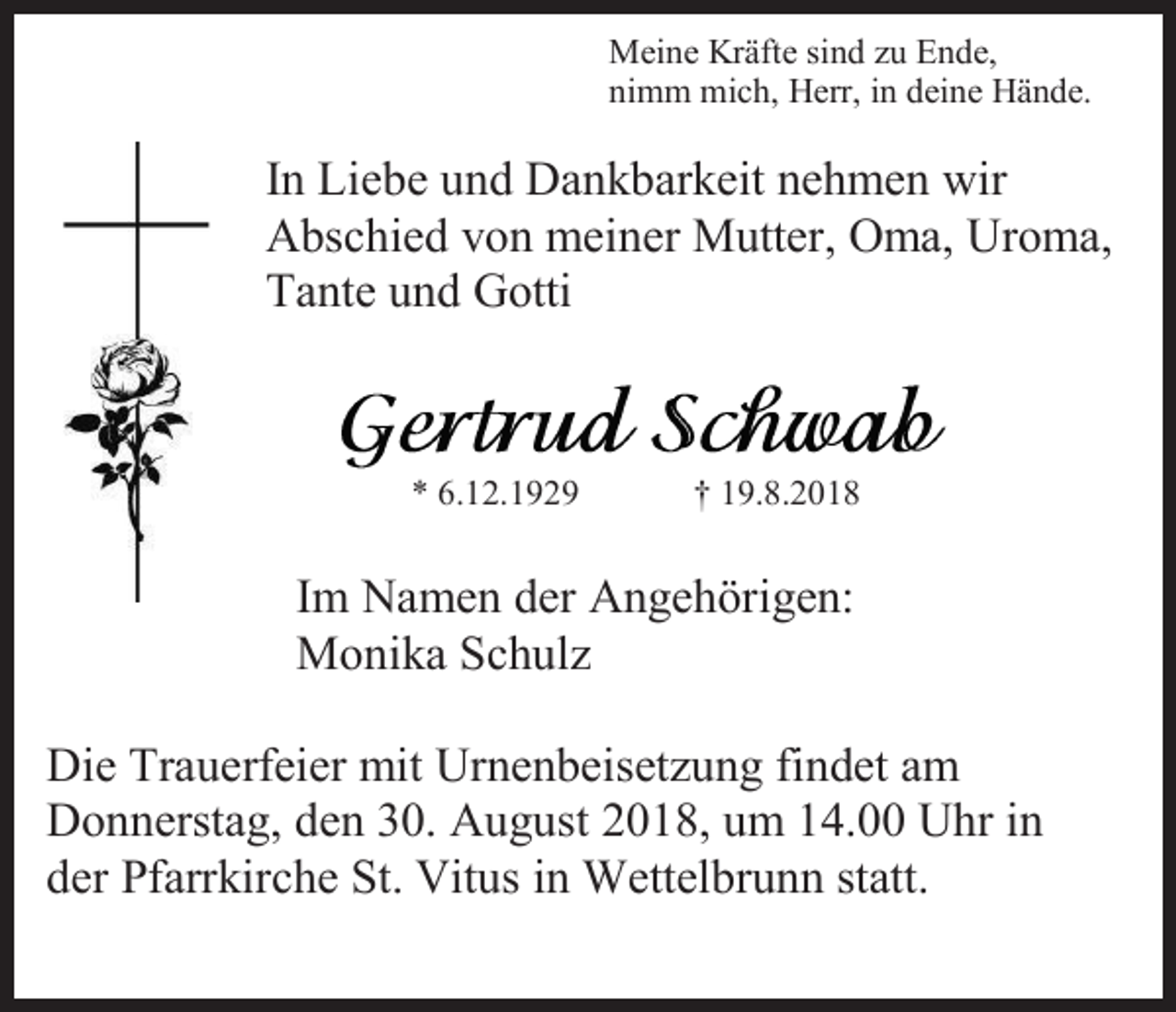 <p>Meine Kräfte sind zu Ende,<br />nimm mich, Herr, in deine Hände.</p><p>In Liebe und Dankbarkeit nehmen wir<br />Abschied von meiner Mutter, Oma, Uroma,<br />Tante und Gotti</p><p>* 6.12.1929</p><p>† 19.8.2018</p><p>Im Namen der Angehörigen:<br />Monika Schulz<br />Die Trauerfeier mit Urnenbeisetzung findet am<br />Donnerstag, den 30. August 2018, um 14.00 Uhr in<br />der Pfarrkirche St. Vitus in Wettelbrunn statt.</p>
