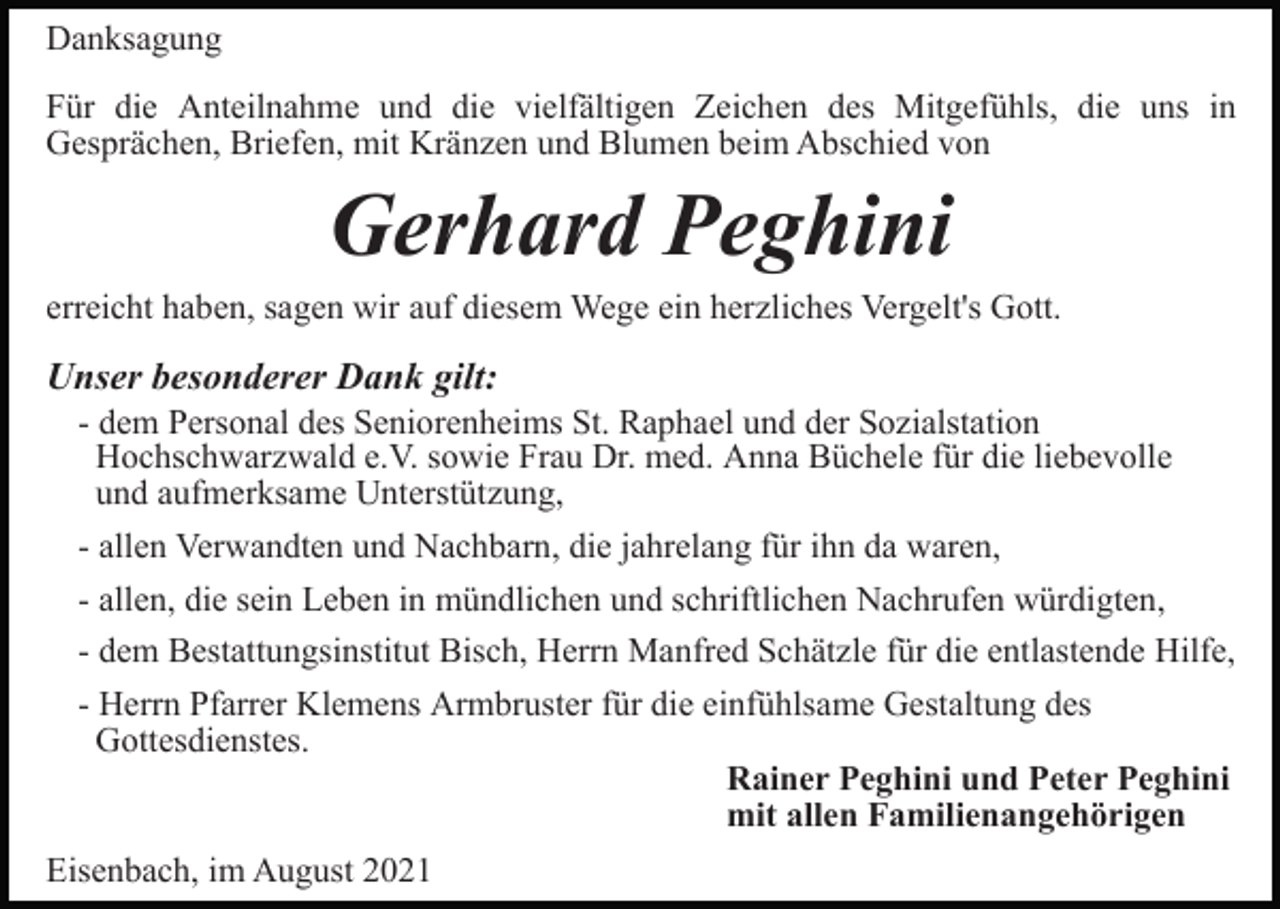 <p>Danksagung<br />Für die Anteilnahme und die vielfältigen Zeichen des Mitgefühls, die uns in<br />Gesprächen, Briefen, mit Kränzen und Blumen beim Abschied von</p><p>Gerhard Peghini<br />erreicht haben, sagen wir auf diesem Wege ein herzliches Vergelt's Gott.</p><p>Unser besonderer Dank gilt:<br />- dem Personal des Seniorenheims St. Raphael und der Sozialstation<br />Hochschwarzwald e.V. sowie Frau Dr. med. Anna Büchele für die liebevolle<br />und aufmerksame Unterstützung,<br />- allen Verwandten und Nachbarn, die jahrelang für ihn da waren,<br />- allen, die sein Leben in mündlichen und schriftlichen Nachrufen würdigten,<br />- dem Bestattungsinstitut Bisch, Herrn Manfred Schätzle für die entlastende Hilfe,<br />- Herrn Pfarrer Klemens Armbruster für die einfühlsame Gestaltung des<br />Gottesdienstes.<br />Rainer Peghini und Peter Peghini<br />mit allen Familienangehörigen<br />Eisenbach, im August 2021</p>