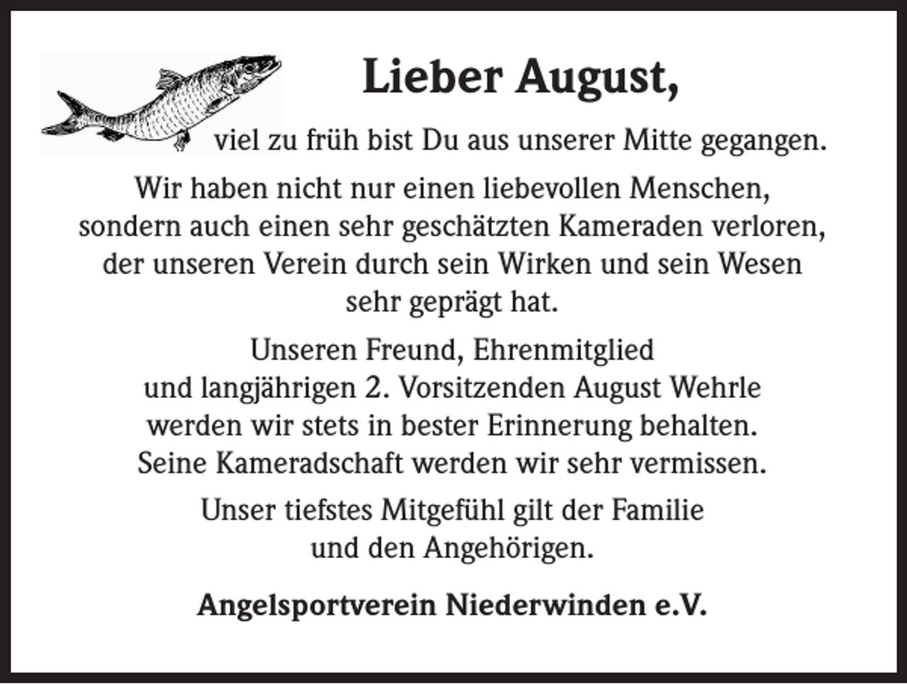 <p>Lieber August,<br />viel zu früh bist Du aus unserer Mitte gegangen.<br />Wir haben nicht nur einen liebevollen Menschen,<br />sondern auch einen sehr geschätzten Kameraden verloren,<br />der unseren Verein durch sein Wirken und sein Wesen<br />sehr geprägt hat.<br />Unseren Freund, Ehrenmitglied<br />und langjährigen 2. Vorsitzenden August Wehrle<br />werden wir stets in bester Erinnerung behalten.<br />Seine Kameradschaft werden wir sehr vermissen.<br />Unser tiefstes Mitgefühl gilt der Familie<br />und den Angehörigen.<br />Angelsportverein Niederwinden e.V.</p>
