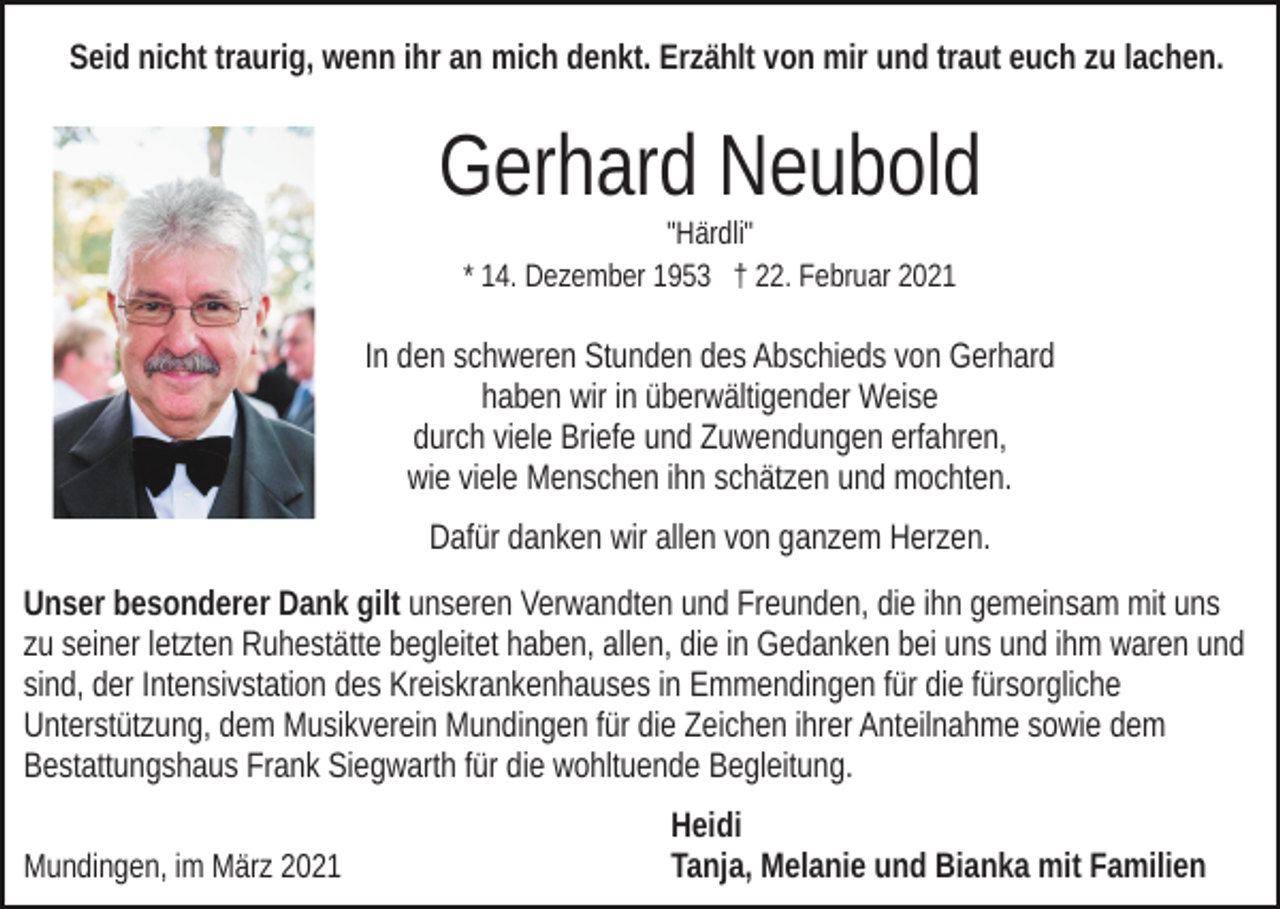 <p>Seid nicht traurig, wenn ihr an mich denkt. Erzählt von mir und traut euch zu lachen.</p><p>Gerhard Neubold<br />"Härdli"<br />* 14. Dezember 1953 † 22. Februar 2021</p><p>In den schweren Stunden des Abschieds von Gerhard<br />haben wir in überwältigender Weise<br />durch viele Briefe und Zuwendungen erfahren,<br />wie viele Menschen ihn schätzen und mochten.<br />Dafür danken wir allen von ganzem Herzen.<br />Unser besonderer Dank gilt unseren Verwandten und Freunden, die ihn gemeinsam mit uns<br />zu seiner letzten Ruhestätte begleitet haben, allen, die in Gedanken bei uns und ihm waren und<br />sind, der Intensivstation des Kreiskrankenhauses in Emmendingen für die fürsorgliche<br />Unterstützung, dem Musikverein Mundingen für die Zeichen ihrer Anteilnahme sowie dem<br />Bestattungshaus Frank Siegwarth für die wohltuende Begleitung.<br />Mundingen, im März 2021</p><p>Heidi<br />Tanja, Melanie und Bianka mit Familien</p>