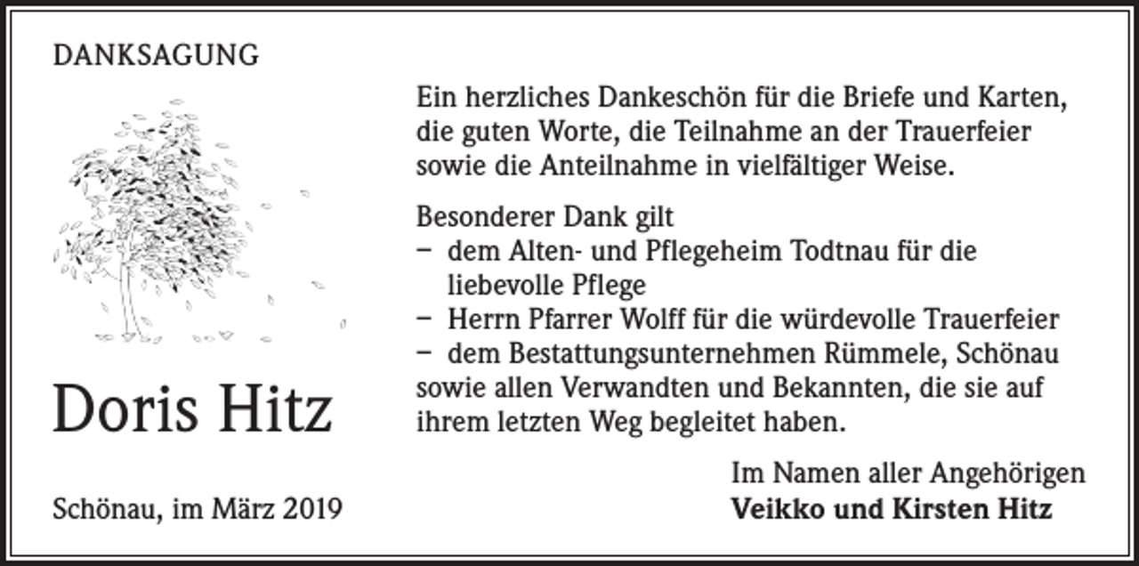 <p>DANKSAGUNG<br />Ein herzliches Dankeschön für die Briefe und Karten,<br />die guten Worte, die Teilnahme an der Trauerfeier<br />sowie die Anteilnahme in vielfältiger Weise.</p><p>Doris Hitz</p><p>Schönau, im März 2019</p><p>Besonderer Dank gilt<br />– dem Alten- und Pflegeheim Todtnau für die<br />­liebevolle Pflege<br />– Herrn Pfarrer Wolff für die würdevolle Trauerfeier<br />– dem Bestattungsunternehmen Rümmele, Schönau<br />sowie allen Verwandten und Bekannten, die sie auf<br />ihrem letzten Weg begleitet haben.<br />Im Namen aller Angehörigen<br />Veikko und Kirsten Hitz</p>