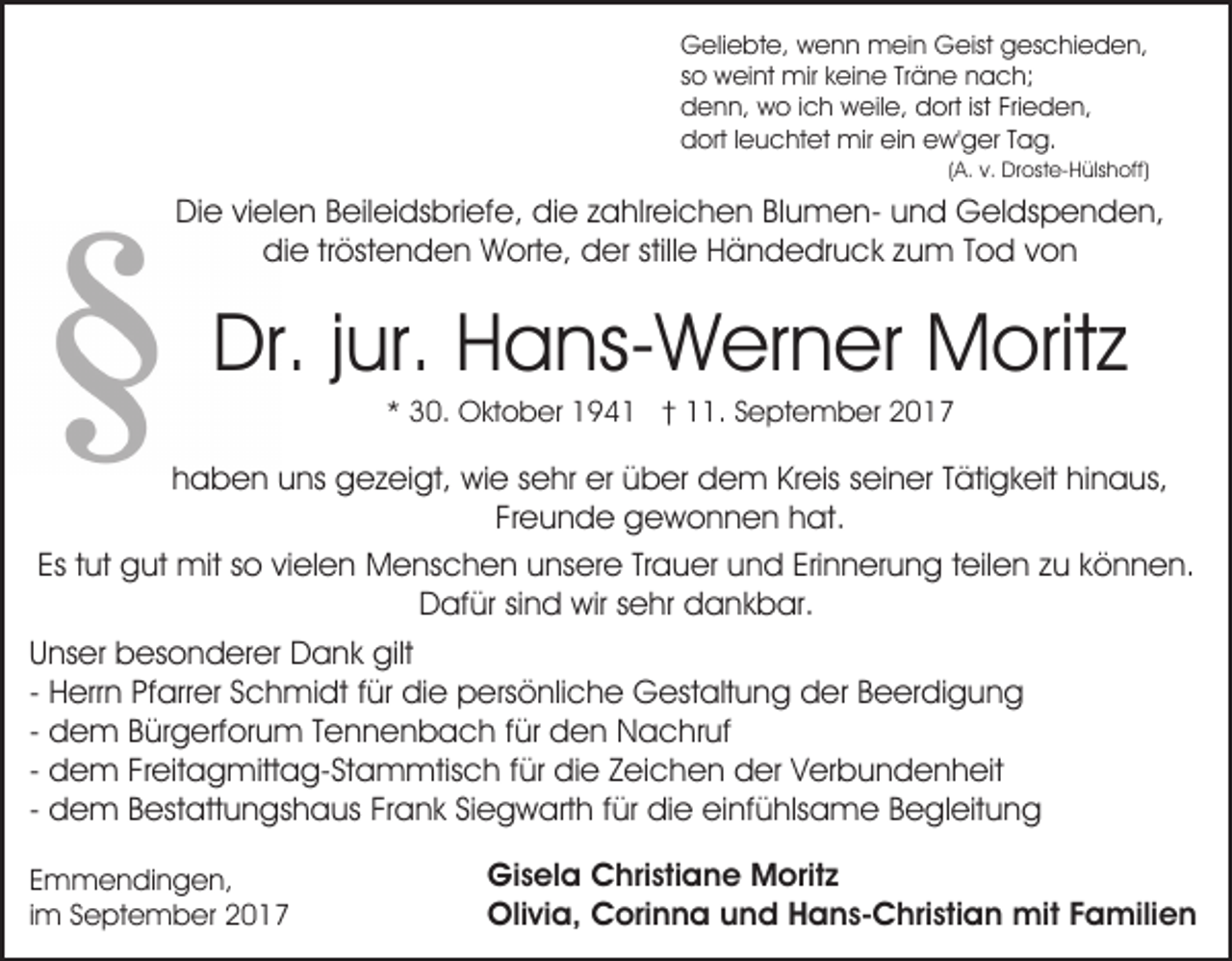 <p>Geliebte,<br />G eli e bt e, wwenn<br />e n n mein<br />m ei n GGeist<br />eist geschieden,<br />g es c hi e d e n,<br />s o weint<br />w ei nt mir<br />mir keine<br />k ei n e Tr<br />ä n e nach;<br />n a c h;<br />so<br />Träne<br />d e n n, wo<br />w o i ich<br />c h weile,<br />w eil e, ddort<br />o rt ist Frieden,<br />Fri e d e n,<br />denn,<br />d ort l leuchtet<br />e u c ht et mir<br />mir eiein<br />n eew'ger<br />w ' g er Tag.<br />T a g.<br />dort</p><p>((A.<br />A. v.<br />v. Droste-Hülshoff)<br />Dr ost e- Hüls h off)</p><p>DiDie<br />e vivielen<br />el e n BBeileidsbriefe,<br />eil ei ds bri ef e , die<br />di e zahlreichen<br />z a hlr ei c h e n BlumenBl u m en- uund<br />n d Geldspenden,<br />G el ds p e n d e n,<br />die<br />stille<br />di e trtröstenden<br />öst e n d e n Worte,<br />W ort e, dder<br />er still<br />e Händedruck<br />H ä n d e dr u c k zzum<br />u m Tod<br />T o d von<br />von</p><p>Dr.j jur.<br />Dr.<br />ur. HHans-Werner<br />a ns- W er n er Moritz<br />M o rit z<br />3 0. Oktober<br />O kt o b er 194 9 4 1 †† 11.<br />. SSeptember<br />e pt e m b er 22<br />** 30.</p><p>hhaben<br />a b e n uuns<br />ns gezeigt,<br />g e z ei gt, wie<br />wi e sehr<br />s e hr er<br />er über<br />ü b er dem<br />d e m Kreis<br />Kr eis seiner<br />s ei n er Tätigkeit<br />T äti g k eit hinaus,<br />hi n a us,<br />Freunde<br />Fr<br />e u n d e gewonnen<br />g e w o n n e n hat.<br />h a t.<br />Es<br />ut gut<br />g ut mit<br />mit sso<br />o vivielen<br />el e n Menschen<br />M e ns c h e n uunsere<br />ns er e TrTrauer<br />a u er uund<br />n d Eri<br />n n er u n g t teilen<br />eil e n zu<br />z u können.<br />k ö n n e n.<br />Es ttut<br />Erinnerung<br />DDafür<br />af ür sisind<br />n d wir<br />wir ssehr<br />e hr ddankbar.<br />a n k b ar.<br />U ns er besonderer<br />Unser<br />b es o n d er er Dank<br />D a n k gilt<br />gilt<br />- Herrn<br />H err n Pfarrer<br />Pf arr er Schmidt<br />S c h mi dt für<br />f ür die<br />di e persönliche<br />p ers ö nli c h e Gestaltung<br />G est alt u n g der<br />d er Beerdigung<br />B e er di g u n g<br />- dem<br />d e m Bürgerforum<br />B ür g erf or u m Tennenbach<br />T e nn e n b a c h ffür<br />ür den<br />d e n Nachruf<br />N a c h r uf<br />- dem<br />d e m Freitagmittag-Stammtisch<br />Fr eit a g mitt a g- Sta m mtis c h f für<br />ür didie<br />e ZZeichen<br />ei c h e n der<br />d er VVerbundenheit<br />er b u n d e n h eit<br />- dem<br />d e m Bestattungshaus<br />B est att u n gs h a us Frank<br />Fr a n k Siegwarth<br />Si e g w art h ffür<br />ür die<br />di e einfühlsame<br />ei nf ü hls a m e Begleitung<br />B e gl eit u ng<br />E m m e n di n g e n,<br />Emmendingen,<br />iimm September<br />S e pt e m b er</p><p>Gi<br />Gisela<br />s el a CChristiane<br />hri sti a n e Moritz<br />M ori t z<br />Oli<br />vi a, CCorinna<br />ori n n a uund<br />n d HHans-Christian<br />a n s- C hri sti a n mit<br />mit FFamilien<br />a mili e n<br />Olivia,</p>