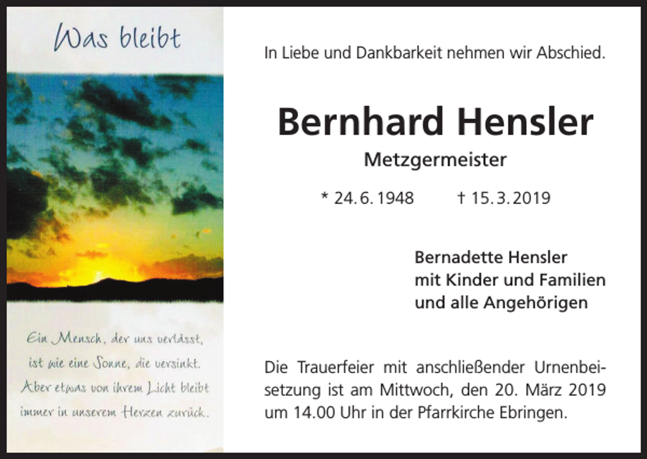 <p>In Liebe und Dankbarkeit nehmen wir Abschied.</p><p>Bernhard Hensler<br />Metzgermeister<br />* 24. 6. 1948</p><p>† 15. 3. 2019<br />Bernadette Hensler<br />mit Kinder und Familien<br />und alle Angehörigen</p><p>Die Trauerfeier mit anschließender Urnen­<br />bei­<br />setzung ist am Mittwoch, den 20. März 2019<br />um 14.00 Uhr in der Pfarrkirche E<br />­ bringen.</p>