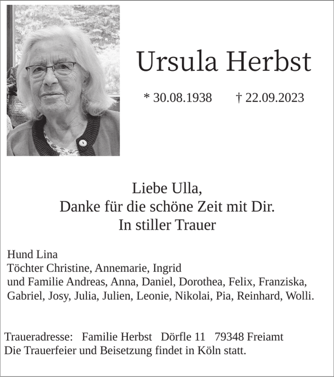<p>Ursula Herbst<br />* 30.08.1938</p><p>† 22.09.2023</p><p>Liebe Ulla,<br />Danke für die schöne Zeit mit Dir.<br />In stiller Trauer<br />Hund Lina<br />Töchter Christine, Annemarie, Ingrid<br />und Familie Andreas, Anna, Daniel, Dorothea, Felix, Franziska,<br />Gabriel, Josy, Julia, Julien, Leonie, Nikolai, Pia, Reinhard, Wolli.</p><p>Traueradresse: Familie Herbst Dörfle 11 79348 Freiamt<br />Die Trauerfeier und Beisetzung findet in Köln statt.</p>