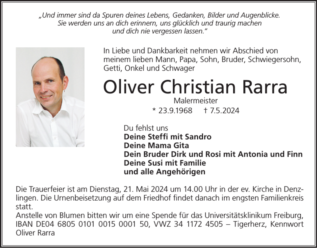 <p>„Und immer sind da Spuren deines Lebens, Gedanken, Bilder und Augenblicke.<br />Sie werden uns an dich erinnern, uns glücklich und traurig machen<br />und dich nie vergessen lassen.“</p><p>In Liebe und Dankbarkeit nehmen wir Abschied von<br />meinem lieben Mann, Papa, Sohn, Bruder, Schwiegersohn,<br />Getti, Onkel und Schwager</p><p>Oliver Christian Rarra<br />Malermeister<br />* 23.9.1968 † 7.5.2024</p><p>Du fehlst uns<br />Deine Steffi mit Sandro<br />Deine Mama Gita<br />Dein Bruder Dirk und Rosi mit Antonia und Finn<br />Deine Susi mit Familie<br />und alle Angehörigen<br />Die Trauerfeier ist am Dienstag, 21. Mai 2024 um 14.00 Uhr in der ev. Kirche in Denzlingen. Die Urnenbeisetzung auf dem Friedhof findet danach im engsten Familienkreis<br />statt.<br />Anstelle von Blumen bitten wir um eine Spende für das Universitätsklinikum Freiburg,<br />IBAN DE04 6805 0101 0015 0001 50, VWZ 34 1172 4505 – Tigerherz, Kennwort<br />Oliver Rarra</p>