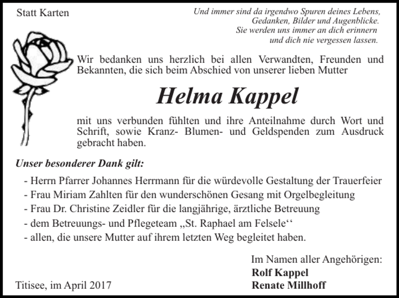 <p>Und immer sind da irgendwo Spuren deines Lebens,<br />Gedanken, Bilder und Augenblicke.<br />Sie werden uns immer an dich erinnern<br />und dich nie vergessen lassen.</p><p>Statt Karten</p><p>Wir bedanken uns herzlich bei allen Verwandten, Freunden und<br />Bekannten, die sich beim Abschied von unserer lieben Mutter</p><p>Helma Kappel<br />mit uns verbunden fühlten und ihre Anteilnahme durch Wort und<br />Schrift, sowie Kranz- Blumen- und Geldspenden zum Ausdruck<br />gebracht haben.<br />Unser besonderer Dank gilt:<br />- Herrn Pfarrer Johannes Herrmann für die würdevolle Gestaltung der Trauerfeier<br />- Frau Miriam Zahlten für den wunderschönen Gesang mit Orgelbegleitung<br />- Frau Dr. Christine Zeidler für die langjährige, ärztliche Betreuung<br />- dem Betreuungs- und Pflegeteam ,,St. Raphael am Felseleʻʻ<br />- allen, die unsere Mutter auf ihrem letzten Weg begleitet haben.</p><p>Titisee, im April 2017</p><p>Im Namen aller Angehörigen:<br />Rolf Kappel<br />Renate Millhoff</p>