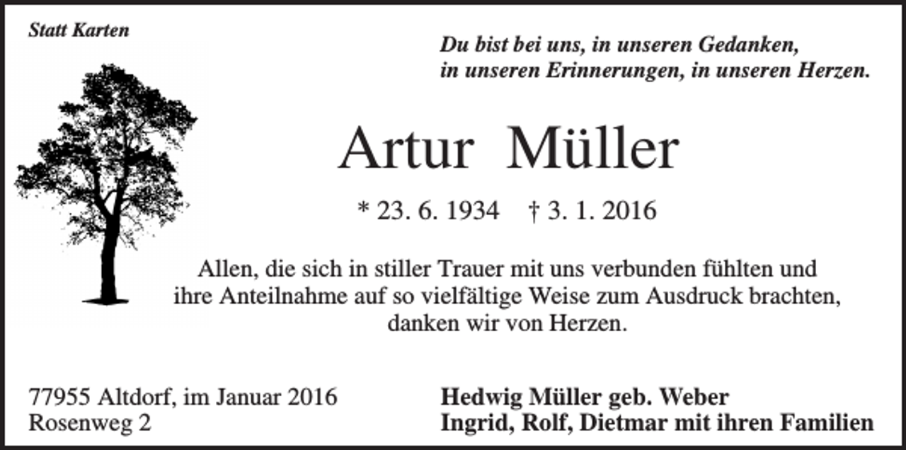 <p>Statt Karten</p><p>Du bist bei uns, in unseren Gedanken,<br />in unseren Erinnerungen, in unseren Herzen.</p><p>Artur Müller<br />* 23. 6. 1934</p><p>† 3. 1. 2016</p><p>Allen, die sich in stiller Trauer mit uns verbunden fühlten und<br />ihre Anteilnahme auf so vielfältige Weise zum Ausdruck brachten,<br />danken wir von Herzen.<br />77955 Altdorf, im Januar 2016<br />Rosenweg 2</p><p>Hedwig Müller geb. Weber<br />Ingrid, Rolf, Dietmar mit ihren Familien</p>