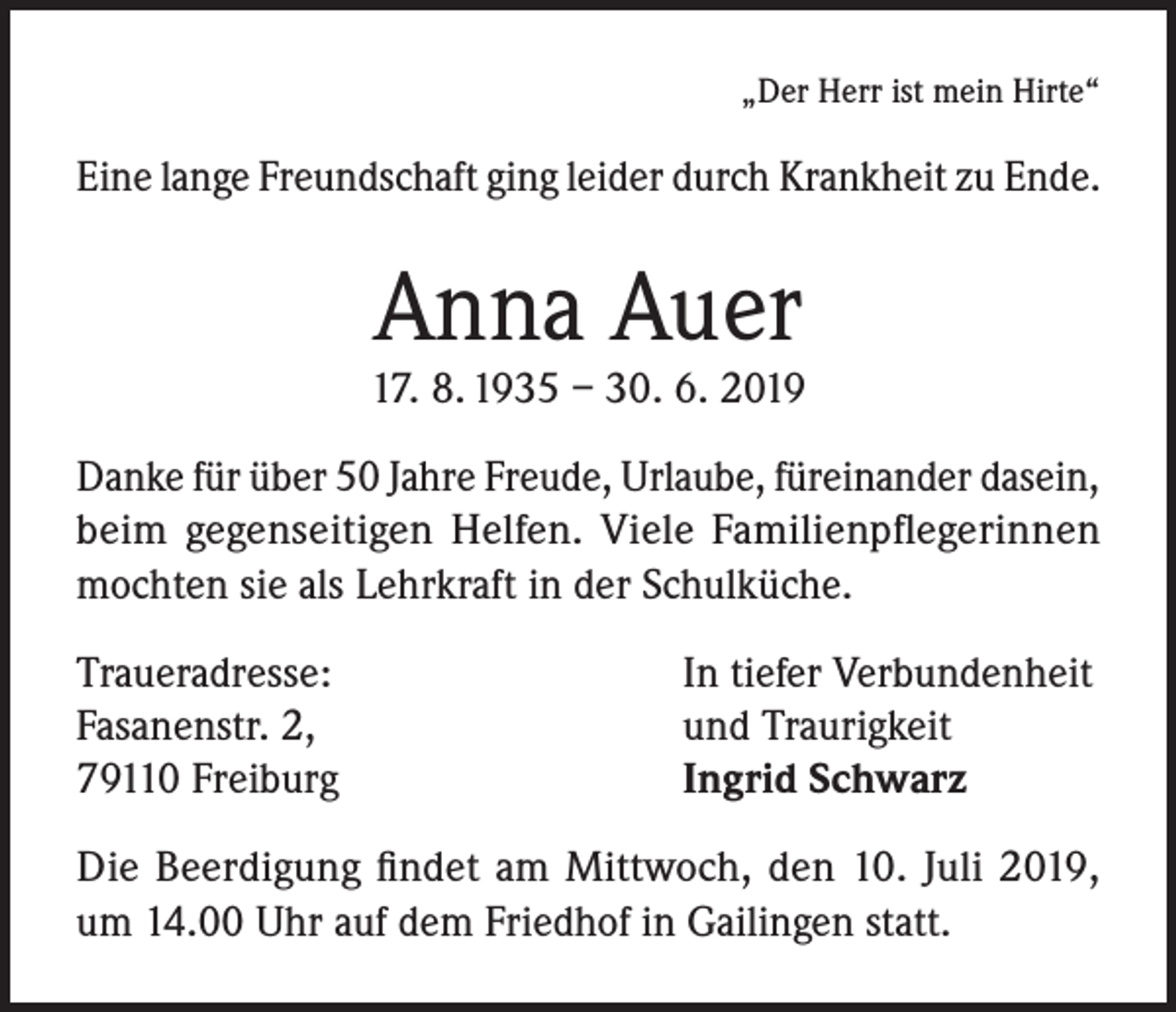 <p>„Der Herr ist mein Hirte“</p><p>Eine lange Freundschaft ging leider durch Krankheit zu Ende.</p><p>Anna Auer</p><p>17. 8. 1935 – 30. 6. 2019<br />Danke für über 50 Jahre Freude, Urlaube, füreinander dasein,<br />beim gegenseitigen Helfen. Viele Familienpflegerinnen<br />mochten sie als Lehrkraft in der Schulküche.<br />Traueradresse:<br />Fasanenstr. 2,<br />79110 Freiburg</p><p>In tiefer Verbundenheit<br />und Traurigkeit<br />Ingrid Schwarz</p><p>Die Beerdigung findet am Mittwoch, den 10. Juli 2019,<br />um 14.00 Uhr auf dem Friedhof in Gailingen statt.</p>