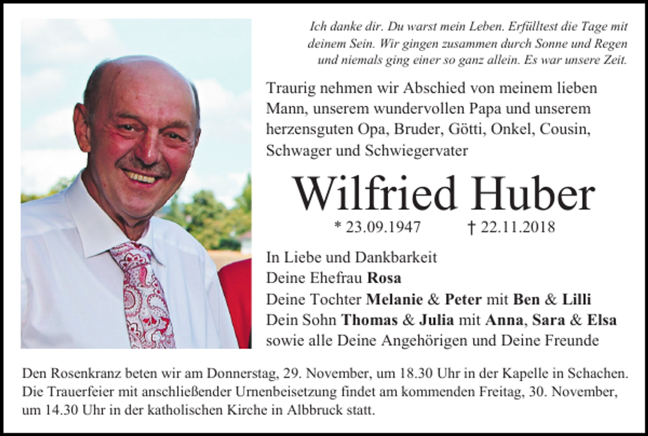 <p>Ich danke dir. Du warst mein Leben. Erfülltest die Tage mit<br />deinem Sein. Wir gingen zusammen durch Sonne und Regen<br />und niemals ging einer so ganz allein. Es war unsere Zeit.</p><p>Traurig nehmen wir Abschied von meinem lieben<br />Mann, unserem wundervollen Papa und unserem<br />her ensguten Opa, Bruder, Götti, Onkel, Cousin,<br />Schwager und Schwiegervater</p><p>Wilfried Huber<br />* 23.09.1947</p><p>† 22.11.2018</p><p>In Liebe und Dankbarkeit<br />Deine Ehefrau Rosa<br />Deine Tochter Melanie &amp; Peter mit Ben &amp; Lilli<br />Dein Sohn Thomas &amp; Julia mit Anna, Sara &amp; Elsa<br />sowie alle Deine Angehörigen und Deine Freunde<br />Den Rosenkran beten wir am Donnerstag, 29. November, um 18.30 Uhr in der Kapelle in Schachen.<br />Die Trauerfeier mit anschließender Urnenbeiset ung findet am kommenden Freitag, 30. November,<br />um 14.30 Uhr in der katholischen Kirche in Albbruck statt.</p>