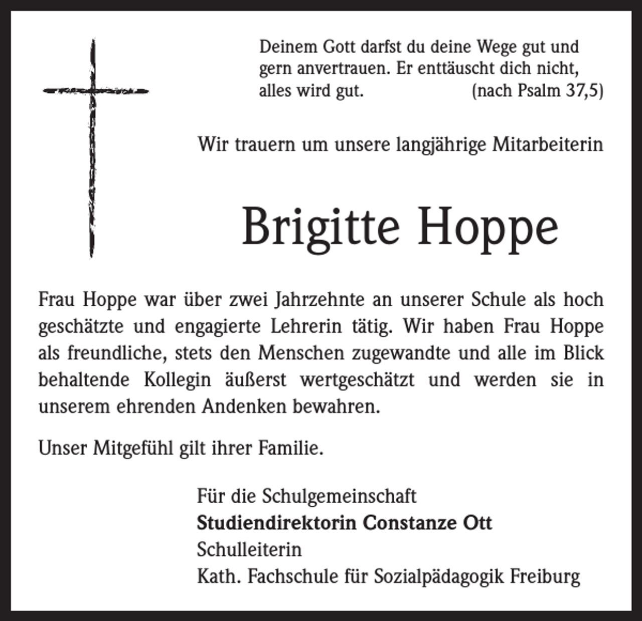 <p>Deinem Gott darfst du deine Wege gut und<br />gern anvertrauen. Er enttäuscht dich nicht,<br />alles wird gut.<br />(nach Psalm 37,5)</p><p>Wir trauern um unsere langjährige Mitarbeiterin</p><p>Brigitte Hoppe<br />Frau Hoppe war über zwei Jahrzehnte an unserer Schule als hoch<br />geschätzte und engagierte Lehrerin tätig. Wir haben Frau Hoppe<br />als freundliche, stets den Menschen zugewandte und alle im Blick<br />behaltende Kollegin äußerst wertgeschätzt und werden sie in<br />­unserem ehrenden Andenken bewahren.<br />Unser Mitgefühl gilt ihrer Familie.<br />Für die Schulgemeinschaft<br />Studiendirektorin Constanze Ott<br />Schulleiterin<br />Kath. Fachschule für Sozialpädagogik Freiburg</p>