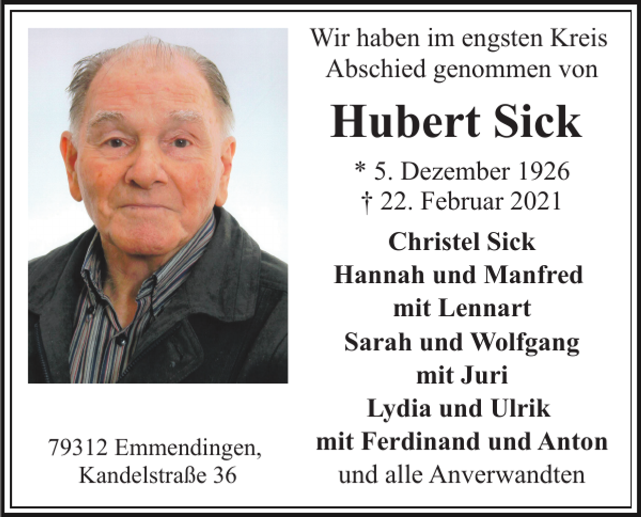 <p>Wir haben im engsten Kreis<br />Abschied genommen von</p><p>Hubert Sick<br />* 5. Dezember 1926<br />† 22. Februar 2021</p><p>79312 Emmendingen,<br />Kandelstraße 36</p><p>Christel Sick<br />Hannah und Manfred<br />mit Lennart<br />Sarah und Wolfgang<br />mit Juri<br />Lydia und Ulrik<br />mit Ferdinand und Anton<br />und alle Anverwandten</p>