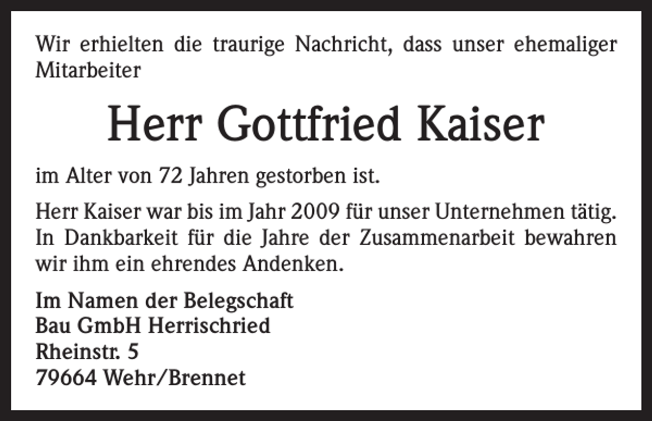 <p>Wir erhielten die traurige Nachricht, dass unser ehemaliger<br />Mitarbeiter</p><p>Herr Gottfried Kaiser<br />im Alter von 72 Jahren gestorben ist.<br />Herr Kaiser war bis im Jahr 2009 für unser Unternehmen tätig.<br />In Dankbarkeit für die Jahre der Zusammenarbeit bewahren<br />wir ihm ein ehrendes Andenken.<br />Im Namen der Belegschaft<br />Bau GmbH Herrischried<br />Rheinstr. 5<br />79664 Wehr/Brennet</p>