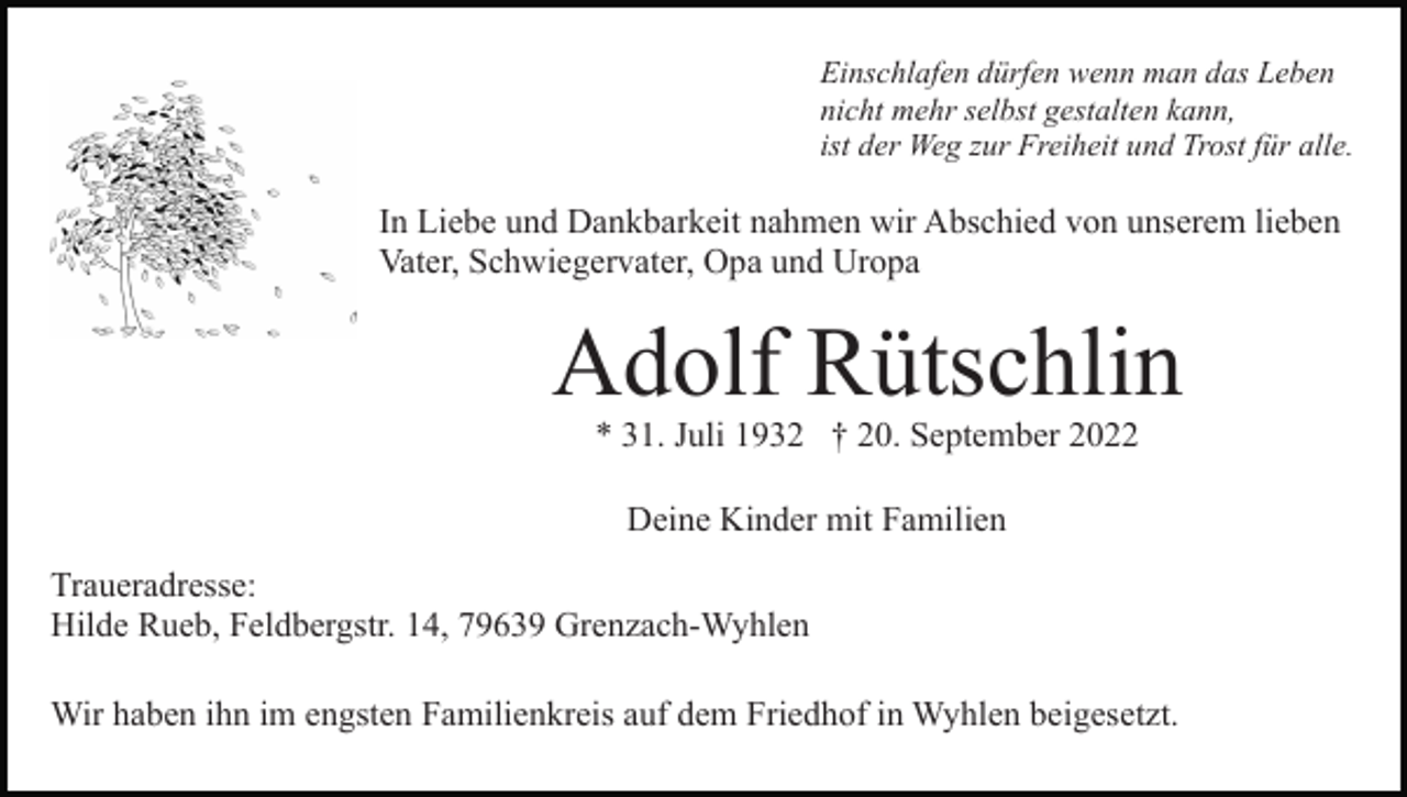 <p>Einschlafen dürfen wenn man das Leben<br />nicht mehr selbst gestalten kann,<br />ist der Weg zur Freiheit und Trost für alle.</p><p>In Liebe und Dankbarkeit nahmen wir Abschied von unserem lieben<br />Vater, Schwiegervater, Opa und Uropa</p><p>Adolf Rütschlin<br />* 31. Juli 1932 † 20. September 2022<br />Deine Kinder mit Familien<br />Traueradresse:<br />Hilde Rueb, Feldbergstr. 14, 79639 Grenzach-Wyhlen<br />Wir haben ihn im engsten Familienkreis auf dem Friedhof in Wyhlen beigesetzt.</p>