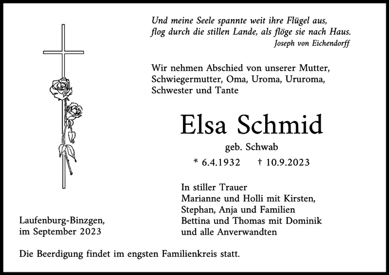 <p>Und meine Seele spannte weit ihre Flügel aus,<br />flog durch die stillen Lande, als flöge sie nach Haus.<br />Joseph von Eichendorff</p><p>Wir nehmen Abschied von unserer Mutter,<br />Schwiegermutter, Oma, Uroma, Ururoma,<br />Schwester und Tante</p><p>Elsa Schmid<br />geb. Schwab<br />* 6.4.1932<br />† 10.9.2023</p><p>Laufenburg-Binzgen,<br />im September 2023</p><p>In stiller Trauer<br />Marianne und Holli mit Kirsten,<br />Stephan, Anja und Familien<br />Bettina und Thomas mit Dominik<br />und alle Anverwandten</p><p>Die Beerdigung findet im engsten Familienkreis statt.</p>