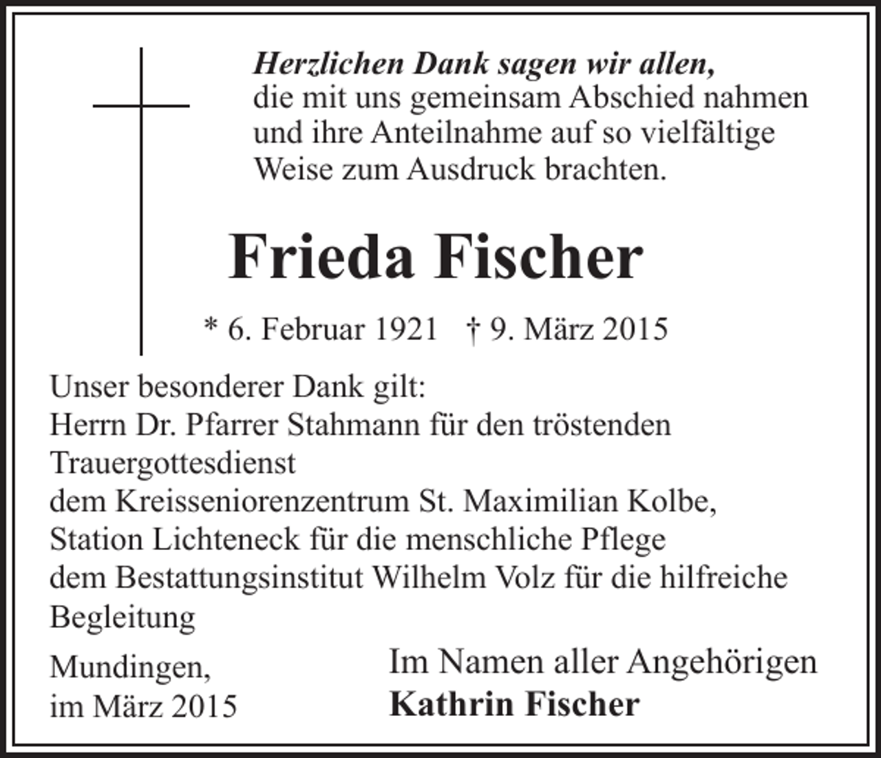 <p>Herzlichen Dank sagen wir allen,<br />die mit uns gemeinsam Abschied nahmen<br />und ihre Anteilnahme auf so vielfältige<br />Weise zum Ausdruck brachten.</p><p>Frieda Fischer<br />* 6. Februar 1921 † 9. März 2015<br />Unser besonderer Dank gilt:<br />Herrn Dr. Pfarrer Stahmann für den tröstenden<br />Trauergottesdienst<br />dem Kreisseniorenzentrum St. Maximilian Kolbe,<br />Station Lichteneck für die menschliche Pflege<br />dem Bestattungsinstitut Wilhelm Volz für die hilfreiche<br />Begleitung<br />Mundingen,<br />im März 2015</p><p>Im Namen aller Angehörigen<br />Kathrin Fischer</p>