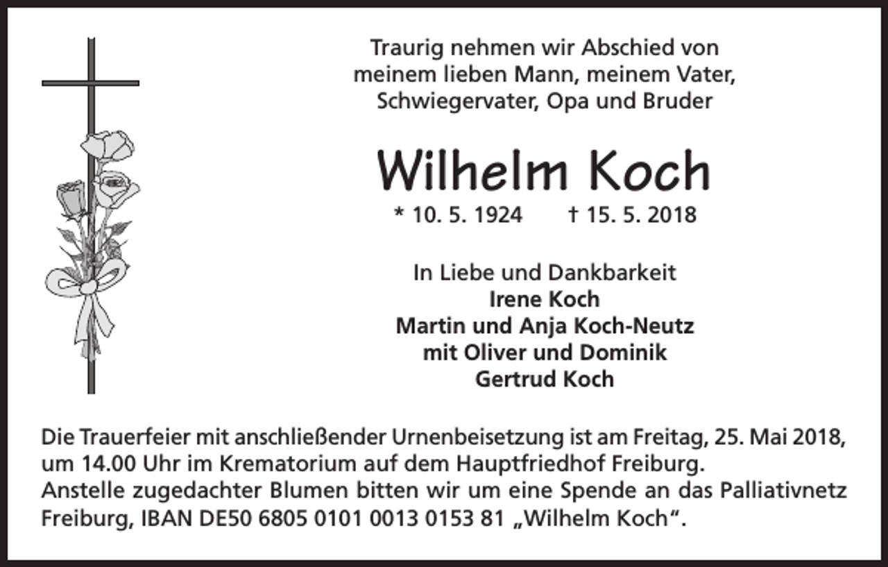<p>Traurig nehmen wir Abschied von<br />meinem lieben Mann, meinem Vater,<br />Schwiegervater, Opa und Bruder</p><p>Wilhelm Koch<br />* 10. 5. 1924 † 15. 5. 2018<br />In Liebe und Dankbarkeit<br />Irene Koch<br />Martin und Anja Koch-Neutz<br />mit Oliver und Dominik<br />Gertrud Koch<br />Die Trauerfeier mit anschließender Urnenbeisetzung ist am Freitag, 25. Mai 2018,<br />um 14.00 Uhr im Krematorium auf dem Hauptfriedhof Freiburg.<br />Anstelle zugedachter Blumen bitten wir um eine Spende an das Palliativnetz<br />Freiburg, IBAN DE50 6805 0101 0013 0153 81 „Wilhelm Koch“.</p>