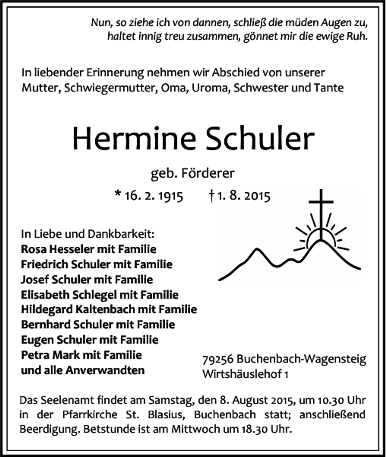 <p>Nun, so ziehe ich von dannen, schließ die müden Augen zu,<br />haltet innig treu zusammen, gönnet mir die ewige Ruh.</p><p>In liebender Erinnerung nehmen wir Abschied von unserer<br />Mutter, Schwiegermutter, Oma, Uroma, Schwester und Tante</p><p>Hermine Schuler<br />geb. Förderer<br />* 16. 2. 1915</p><p>† 1. 8. 2015</p><p>In Liebe und Dankbarkeit:<br />Rosa Hesseler mit Familie<br />Friedrich Schuler mit Familie<br />Josef Schuler mit Familie<br />Elisabeth Schlegel mit Familie<br />Hildegard Kaltenbach mit Familie<br />Bernhard Schuler mit Familie<br />Eugen Schuler mit Familie<br />Petra Mark mit Familie<br />79256 Buchenbach-Wagensteig<br />und alle Anverwandten<br />Wirtshäuslehof 1<br />Das Seelenamt findet am Samstag, den 8. August 2015, um 10.30 Uhr<br />in der Pfarrkirche St. Blasius, Buchenbach statt; anschließend<br />Beerdigung. Betstunde ist am Mittwoch um 18.30 Uhr.</p>