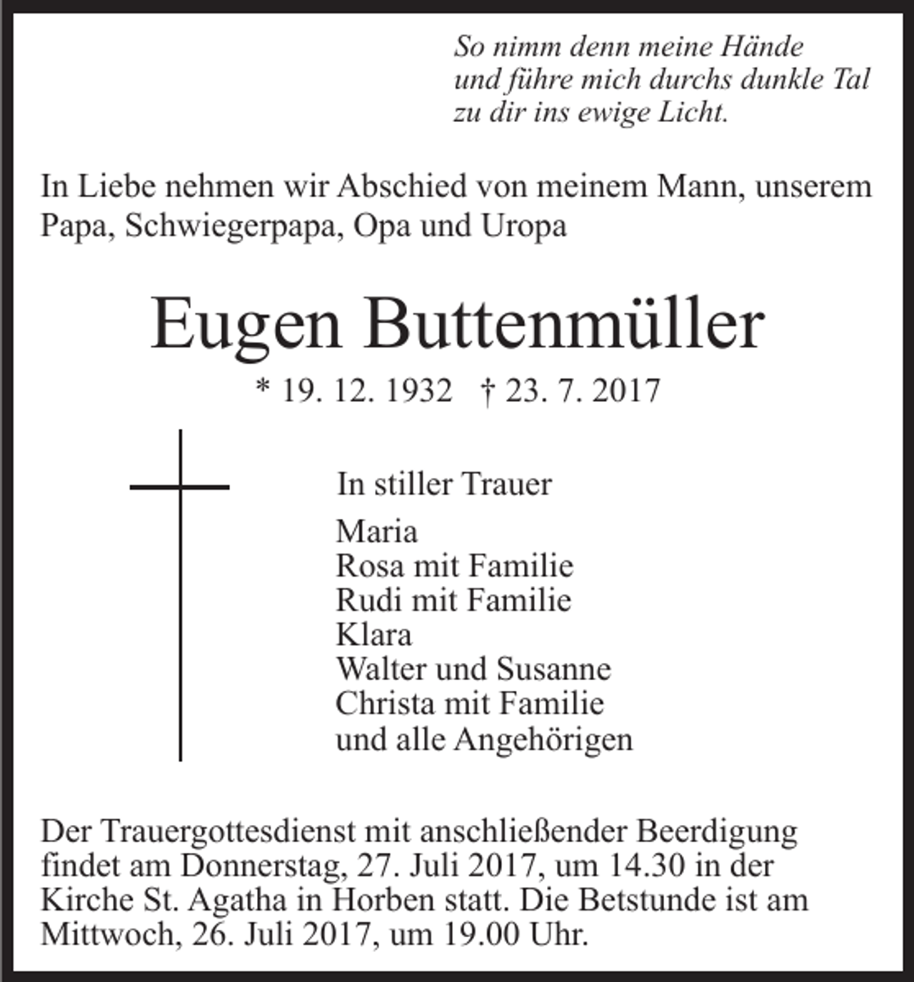 <p>S o ni<br />m m ddenn<br />e n n meine<br />m ei n e Hände<br />H ä n de<br />So<br />nimm<br />u n d fführe<br />ü hr e mich<br />mi c h ddurchs<br />ur c hs ddunkle<br />u n kl e Tal<br />T al<br />und<br />zu<br />z u dir<br />dir iins<br />ns ewige<br />e wi g e Licht.<br />Li c ht.</p><p>IInn Liebe<br />Li e b e nehmen<br />n e h m e n wir<br />wir Abschied<br />A bsc hi e d von<br />v o n meinem<br />m ei n e m Mann,<br />M a n n, unserem<br />u ns er e m<br />P a p a, SSchwiegerpapa,<br />c h wi e g er p a p a, Opa<br />O p a und<br />u n d Uropa<br />Ur o p a<br />Papa,</p><p>EEugen<br />u g e n Buttenmüller<br />B utt e n m üll er<br />7. 22017<br />** 119.<br />9. 112.<br />2. 11932<br />9 3 2 †† 223.<br />3. 7.<br />017<br />I n stiller<br />In<br />still er Trauer<br />Tr a u er<br />MMaria<br />ari a<br />RRosa<br />os a mit<br />mit FFamilie<br />a mili e<br />RRudi<br />u di mit<br />mit FFamilie<br />a mili e<br />Kl<br />ar a<br />Klara<br />Walt<br />er u und<br />n d S Susanne<br />us a n n e<br />Walter<br />CChrista<br />hrist a mit<br />mit FFamilie<br />a mili e<br />uund<br />n d all<br />e Angehörigen<br />A n g e h öri g e n<br />alle<br />D er TrTrauergottesdienst<br />Der<br />a u er g ott es di e nst mit<br />m it anschließender<br />a ns c hli e ß e n d er Beerdigung<br />B e er di gu n g<br />fi<br />findet<br />n d et am<br />a m Donnerstag,<br />D o n n erst a g, 27.<br />2 7. Juli<br />J uli 2017,<br />2 0 1 7, um<br />u m 14.30<br />1 4. 3 0 in<br />i n der<br />der<br />Kir<br />Kirche<br />c h e St.<br />St. AAgatha<br />g at h a i in<br />n HHorben<br />or b e n st<br />statt.<br />att. Die<br />Di e Betstunde<br />B etst u n d e ist<br />ist am<br />a m<br />Mitt<br />Mittwoch,<br />w o c h, 6.<br />6. J uli<br />Juli017,<br />0 1 7, uum<br />m 119.00<br />9. Uhr.<br />U hr.</p>